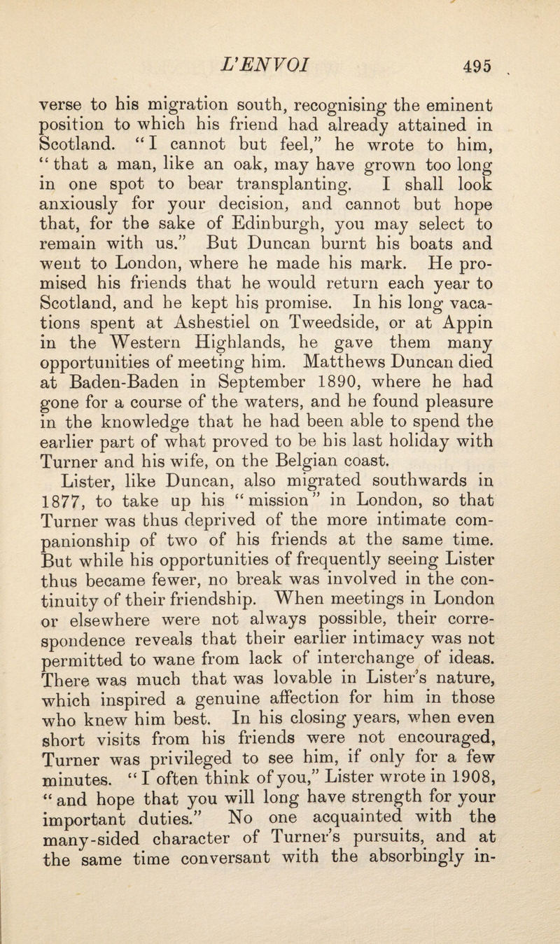 verse to his migration south, recognising the eminent position to which his friend had already attained in Scotland. “ I cannot but feel,” he wrote to him, “that a man, like an oak, may have grown too long in one spot to bear transplanting. I shall look anxiously for your decision, and cannot but hope that, for the sake of Edinburgh, you may select to remain with us.” But Duncan burnt his boats and went to London, where he made his mark. He pro¬ mised his friends that he would return each year to Scotland, and he kept his promise. In his long vaca¬ tions spent at Ashestiel on Tweedside, or at Appin in the Western Highlands, he gave them many opportunities of meeting him. Matthews Duncan died at Baden-Baden in September 1890, where he had gone for a course of the waters, and he found pleasure in the knowledge that he had been able to spend the earlier part of what proved to be his last holiday with Turner and his wife, on the Belgian coast. Lister, like Duncan, also migrated southwards in 1877, to take up his “mission” in London, so that Turner was thus deprived of the more intimate com¬ panionship of two of his friends at the same time. But while his opportunities of frequently seeing Lister thus became fewer, no break was involved in the con¬ tinuity of their friendship. When meetings in London or elsewhere were not always possible, their corre¬ spondence reveals that their earlier intimacy was not permitted to wane from lack of interchange of ideas. There was much that was lovable in Lister s nature, which inspired a genuine affection for him in those who knew him best. In his closing years, when even short visits from his friends were not encouraged, Turner was privileged to see him, if only for a few minutes. “ I often think of you,” Lister wrote in 1908, “ and hope that you will long have strength for your important duties.” No one acquainted with the many-sided character of Turners pursuits,, and at the same time conversant with the absorbingly in-