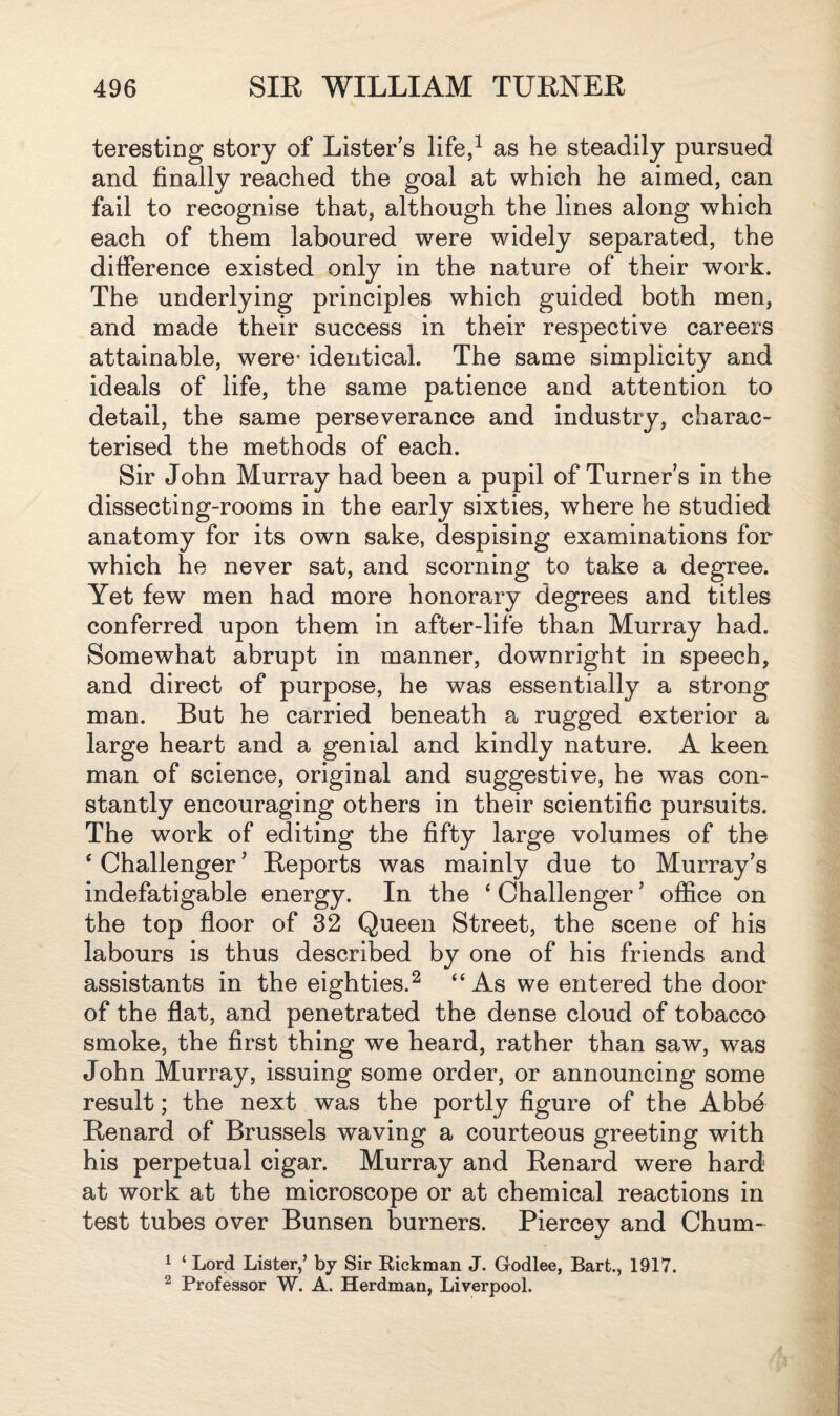 teresting story of Lister's life,1 as he steadily pursued and finally reached the goal at which he aimed, can fail to recognise that, although the lines along which each of them laboured were widely separated, the difference existed only in the nature of their work. The underlying principles which guided both men, and made their success in their respective careers attainable, were- identical. The same simplicity and ideals of life, the same patience and attention to detail, the same perseverance and industry, charac¬ terised the methods of each. Sir John Murray had been a pupil of Turner's in the dissecting-rooms in the early sixties, where he studied anatomy for its own sake, despising examinations for which he never sat, and scorning to take a degree. Yet few men had more honorary degrees and titles conferred upon them in after-life than Murray had. Somewhat abrupt in manner, downright in speech, and direct of purpose, he was essentially a strong man. But he carried beneath a rugged exterior a large heart and a genial and kindly nature. A keen man of science, original and suggestive, he was con¬ stantly encouraging others in their scientific pursuits. The work of editing the fifty large volumes of the ‘ Challenger' Reports was mainly due to Murray's indefatigable energy. In the ‘ Challenger ’ office on the top floor of 32 Queen Street, the scene of his labours is thus described by one of his friends and assistants in the eighties.2 “As we entered the door of the flat, and penetrated the dense cloud of tobacco smoke, the first thing we heard, rather than saw, was John Murray, issuing some order, or announcing some result; the next was the portly figure of the Abbe Renard of Brussels waving a courteous greeting with his perpetual cigar. Murray and Renard were hard at work at the microscope or at chemical reactions in test tubes over Bunsen burners. Piercey and Chum- 1 ‘ Lord Lister/ by Sir Kickman J. Godlee, Bart., 1917. 2 Professor W. A. Herdman, Liverpool.