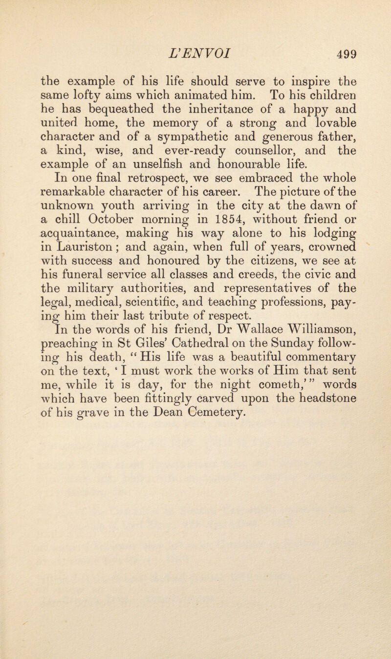 the example of his life should serve to inspire the same lofty aims which animated him. To his children he has bequeathed the inheritance of a happy and united home, the memory of a strong and lovable character and of a sympathetic and generous father, a kind, wise, and ever-ready counsellor, and the example of an unselfish and honourable life. In one final retrospect, we see embraced the whole remarkable character of his career. The picture of the unknown youth arriving in the city at the dawn of a chill October morning in 1854, without friend or acquaintance, making his way alone to his lodging in Lauriston; and again, when full of years, crowned with success and honoured by the citizens, we see at his funeral service all classes and creeds, the civic and the military authorities, and representatives of the legal, medical, scientific, and teaching professions, pay¬ ing him their last tribute of respect. In the words of his friend, Dr Wallace Williamson, preaching in St Giles’ Cathedral on the Sunday follow¬ ing his death, “ His life was a beautiful commentary on the text, 61 must work the works of Him that sent me, while it is day, for the night cometh,’ ” words which have been fittingly carved upon the headstone of his grave in the Dean Cemetery.