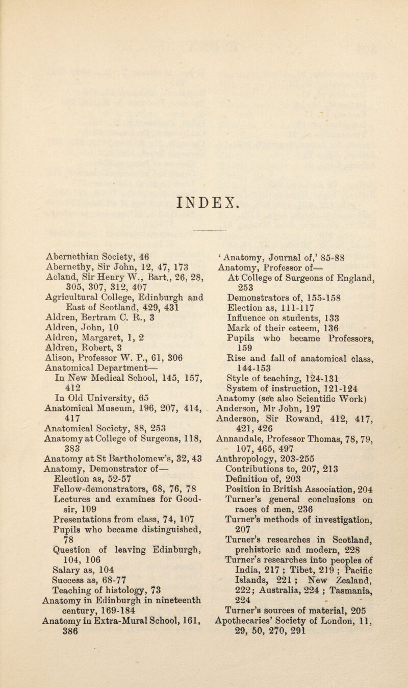 INDEX. Abernethian Society, 46 Abernethy, Sir John, 12, 47, 173 Acland, Sir Henry W., Bart., 26, 28, 305, 307, 312, 407 Agricultural College, Edinburgh and East of Scotland, 429, 431 Aldren, Bertram C. R., 3 Aldren, John, 10 Aldren, Margaret, 1, 2 Aldren, Robert, 3 Alison, Professor W. P., 61, 306 Anatomical Department— In New Medical School, 145, 157, 412 In Old University, 65 Anatomical Museum, 196, 207, 414, 417 Anatomical Society, 88, 253 Anatomy at College of Surgeons, 118, 383 Anatomy at St Bartholomew’s, 32, 43 Anatomy, Demonstrator of— Election as, 52-57 Fellow-demonstrators, 68, 76, 78 Lectures and examines for Good- sir, 109 Presentations from class, 74, 107 Pupils who became distinguished, 78 Question of leaving Edinburgh, 104, 106 Salary as, 104 Success as, 68-77 Teaching of histology, 73 Anatomy in Edinburgh in nineteenth century, 169-184 Anatomy in Extra-Mural School, 161, 386 ‘Anatomy, Journal of,’ 85-88 Anatomy, Professor of—- At College of Surgeons of England, 253 Demonstrators of, 155-158 Election as, 111-117 Influence on students, 133 Mark of their esteem, 136 Pupils who became Professors, 159 Rise and fall of anatomical class, 144-153 Style of teaching, 124-131 System of instruction, 121-124 Anatomy (see also Scientific Work) Anderson, Mr John, 197 Anderson, Sir Rowand, 412, 417, 421, 426 Annandale, Professor Thomas, 78, 79, 107, 465, 497 Anthropology, 203-255 Contributions to, 207, 213 Definition of, 203 Position in British Association, 204 Turner’s general conclusions on races of men, 236 Turner’s methods of investigation, 207 Turner’s researches in Scotland, prehistoric and modern, 228 Turner’s researches into peoples of India, 217 ; Tibet, 219 ; Pacific Islands, 221 ; New Zealand, 222; Australia, 224 ; Tasmania, 224 Turner’s sources of material, 205 Apothecaries’ Society of London, 11, 29, 50, 270, 291