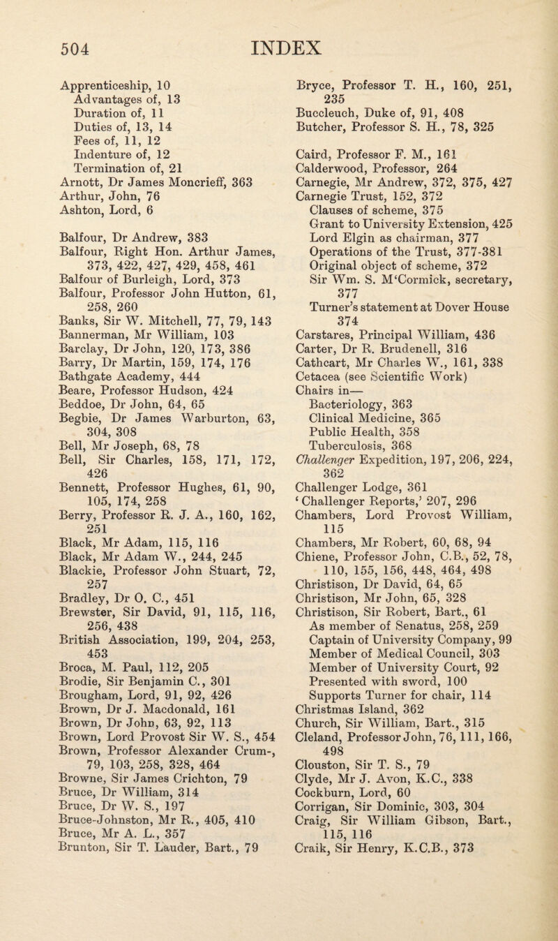 Apprenticeship, 10 Advantages of, 13 Duration of, 11 Duties of, 13, 14 Fees of, 11, 12 Indenture of, 12 Termination of, 21 Arnott, Dr James Moncrieff, 363 Arthur, John, 76 Ashton, Lord, 6 Balfour, Dr Andrew, 383 Balfour, Right Hon. Arthur James, 373, 422, 427, 429, 458, 461 Balfour of Burleigh, Lord, 373 Balfour, Professor John Hutton, 61, 258, 260 Banks, Sir W. Mitchell, 77, 79, 143 Bannerman, Mr William, 103 Barclay, Dr John, 120, 173, 386 Barry, Dr Martin, 159, 174, 176 Bathgate Academy, 444 Beare, Professor Hudson, 424 Beddoe, Dr John, 64, 65 Begbie, Dr James Warburton, 63, 304, 308 Bell, Mr Joseph, 68, 78 Bell, Sir Charles, 158, 171, 172, 426 Bennett, Professor Hughes, 61, 90, 105, 174, 258 Berry, Professor R. J. A,, 160, 162, 251 Black, Mr Adam, 115, 116 Black, Mr Adam W., 244, 245 Blackie, Professor John Stuart, 72, 257 Bradley, Dr 0. C., 451 Brewster, Sir David, 91, 115, 116, 256, 438 British Association, 199, 204, 253, 453 Broca, M. Paul, 112, 205 Brodie, Sir Benjamin C., 301 Brougham, Lord, 91, 92, 426 Brown, Dr J. Macdonald, 161 Brown, Dr John, 63, 92, 113 Brown, Lord Provost Sir W. S., 454 Brown, Professor Alexander Crum-, 79, 103, 258, 328, 464 Browne, Sir James Crichton, 79 Bruce, Dr William, 314 Bruce, Dr W. S., 197 Bruce-Johnston, Mr R., 405, 410 Bruce, Mr A. L., 357 Brunton, Sir T. Lauder, Bart., 79 Bryce, Professor T. H., 160, 251, 235 Buccleuch, Duke of, 91, 408 Butcher, Professor S. H., 78, 325 Caird, Professor F. M., 161 Calderwood, Professor, 264 Carnegie, Mr Andrew, 372, 375, 427 Carnegie Trust, 152, 372 Clauses of scheme, 375 Grant to University Extension, 425 Lord Elgin as chairman, 377 Operations of the Trust, 377-381 Original object of scheme, 372 Sir Wm. S. M‘Cormick, secretary, 377 Turner’s statement at Dover House 374 Carstares, Principal William, 436 Carter, Dr R. Brudenell, 316 Cathcart, Mr Charles W., 161, 338 Cetacea (see Scientific Work) Chairs in— Bacteriology, 363 Clinical Medicine, 365 Public Health, 358 Tuberculosis, 368 Challenger Expedition, 197, 206, 224, 362 Challenger Lodge, 361 ‘ Challenger Reports,’ 207, 296 Chambers, Lord Provost William, 115 Chambers, Mr Robert, 60, 68, 94 Chiene, Professor John, C.B., 52, 78, 110, 155, 156, 448, 464, 498 Christison, Dr David, 64, 65 Christison, Mr John, 65, 328 Christison, Sir Robert, Bart., 61 As member of Senatus, 258, 259 Captain of University Company, 99 Member of Medical Council, 303 Member of University Court, 92 Presented with sword, 100 Supports Turner for chair, 114 Christmas Island, 362 Church, Sir William, Bart., 315 Cleland, Professor John, 76, 111, 166, 498 Clouston, Sir T. S., 79 Clyde, Mr J. Avon, K.C., 338 Cockburn, Lord, 60 Corrigan, Sir Dominic, 303, 304 Craig, Sir William Gibson, Bart., 115, 116 Craik, Sir Henry, K.C.B., 373