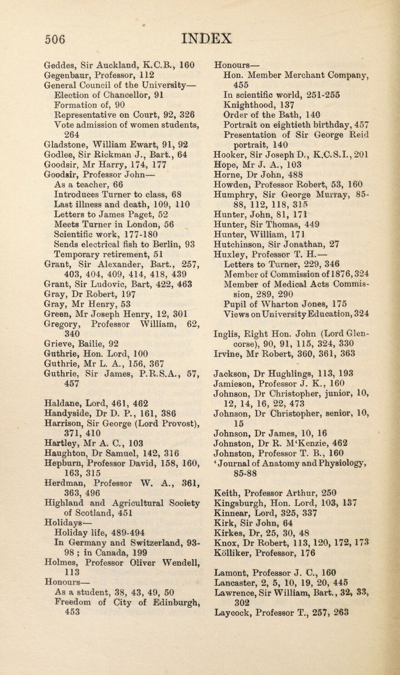 Geddes, Sir Auckland, K.C.B., 160 Gegenbaur, Professor, 112 General Council of the University— Election of Chancellor, 91 Formation of, 90 Representative on Court, 92, 326 Vote admission of women students, 264 Gladstone, William Ewart, 91, 92 Godlee, Sir Rickman J., Bart., 64 Goodsir, Mr Harry, 174, 177 Goodsir, Professor John— As a teacher, 66 Introduces Turner to class, 68 Last illness and death, 109, 110 Letters to James Paget, 52 Meets Turner in London, 56 Scientific work, 177-180 Sends electrical fish to Berlin, 93 Temporary retirement, 51 Grant, Sir Alexander, Bart., 257, 403, 404, 409, 414, 418, 439 Grant, Sir Ludovic, Bart, 422, 463 Gray, Dr Robert, 197 Gray, Mr Henry, 53 Green, Mr Joseph Henry, 12, 301 Gregory, Professor William, 62, 340 Grieve, Bailie, 92 Guthrie, Hon. Lord, 100 Guthrie, Mr L. A., 156, 367 Guthrie, Sir James, P.R.S.A., 57, 457 Haldane, Lord, 461, 462 Handyside, Dr D. P., 161, 386 Harrison, Sir George (Lord Provost), 371, 410 Hartley, Mr A. C., 103 Haughton, Dr Samuel, 142, 316 Hepburn, Professor David, 158, 160, 163, 315 Herdman, Professor W. A., 361, 363, 496 Highland and Agricultural Society of Scotland, 451 Holidays— Holiday life, 489-494 In Germany and Switzerland, 93- 98 ; in Canada, 199 Holmes, Professor Oliver Wendell, 113 Honours— As a student, 38, 43, 49, 50 Freedom of City of Edinburgh, 453 Honours— Hon. Member Merchant Company, 455 In scientific world, 251-255 Knighthood, 137 Order of the Bath, 140 Portrait on eightieth birthday, 457 Presentation of Sir George Reid portrait, 140 Hooker, Sir Joseph D., K.C.S.I.,201 Hope, Mr J. A., 103 Horne, Dr John, 488 Howden, Professor Robert, 53, 160 Humphry, Sir George Murray, 85- 88, 112, 118, 315 Hunter, John, 81, 171 Hunter, Sir Thomas, 449 Hunter, William, 171 Hutchinson, Sir Jonathan, 27 Huxley, Professor T. H.— Letters to Turner, 229, 346 Member of Commission of 1876,324 Member of Medical Acts Commis¬ sion, 289, 290 Pupil of Wharton Jones, 175 Views on University Education, 324 Inglis, Right Hon. John (Lord Glen- corse), 90, 91, 115, 324, 330 Irvine, Mr Robert, 360, 361, 363 Jackson, Dr Hughlings, 113, 193 Jamieson, Professor J. K., 160 Johnson, Dr Christopher, junior, 10, 12, 14, 16, 22, 473 Johnson, Dr Christopher, senior, 10, 15 Johnson, Dr James, 10, 16 Johnston, Dr R. M‘Kenzie, 462 Johnston, Professor T. B., 160 ‘Journal of Anatomy and Physiology, 85-88 Keith, Professor Arthur, 250 Kingsburgh, Hon. Lord, 103, 137 Kinnear, Lord, 325, 337 Kirk, Sir John, 64 Kirkes, Dr, 25, 30, 48 Knox, Dr Robert, 113, 120, 172, 173 Kolliker, Professor, 176 Lamont, Professor J. C., 160 Lancaster, 2, 5, 10, 19, 20, 445 Lawrence, Sir William, Bart., 32, 33, 302 Laycock, Professor T., 257, 263