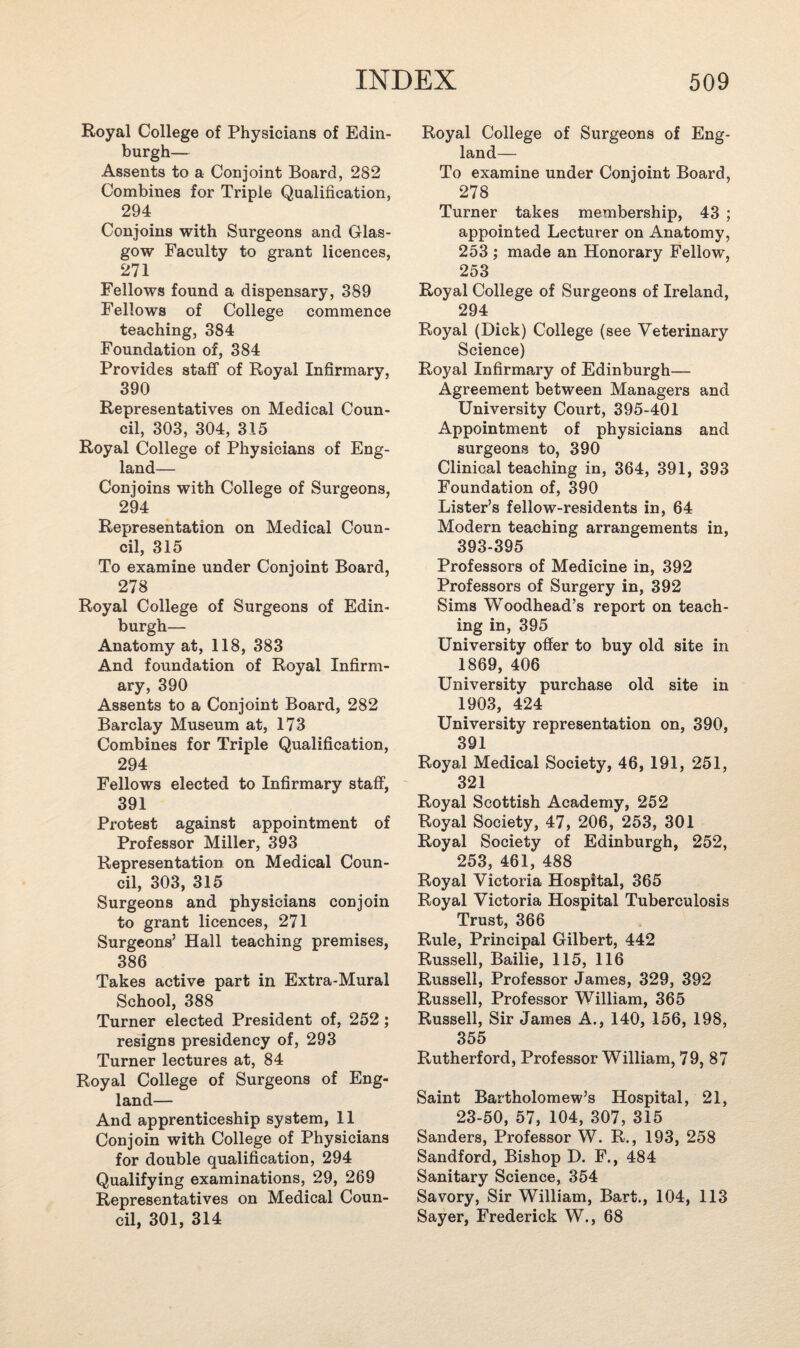 Royal College of Physicians of Edin¬ burgh— Assents to a Conjoint Board, 282 Combines for Triple Qualification, 294 Conjoins with Surgeons and Glas¬ gow Faculty to grant licences, 271 Fellows found a dispensary, 389 Fellows of College commence teaching, 384 Foundation of, 384 Provides staff of Royal Infirmary, 390 Representatives on Medical Coun¬ cil, 303, 304, 315 Royal College of Physicians of Eng¬ land— Conjoins with College of Surgeons, 294 Representation on Medical Coun¬ cil, 315 To examine under Conjoint Board, 278 Royal College of Surgeons of Edin¬ burgh— Anatomy at, 118, 383 And foundation of Royal Infirm¬ ary, 390 Assents to a Conjoint Board, 282 Barclay Museum at, 173 Combines for Triple Qualification, 294 Fellows elected to Infirmary staff, 391 Protest against appointment of Professor Miller, 393 Representation on Medical Coun¬ cil, 303, 315 Surgeons and physicians conjoin to grant licences, 271 Surgeons’ Hall teaching premises, 386 Takes active part in Extra-Mural School, 388 Turner elected President of, 252; resigns presidency of, 293 Turner lectures at, 84 Royal College of Surgeons of Eng¬ land— And apprenticeship system, 11 Conjoin with College of Physicians for double qualification, 294 Qualifying examinations, 29, 269 Representatives on Medical Coun¬ cil, 301, 314 Royal College of Surgeons of Eng¬ land— To examine under Conjoint Board, 278 Turner takes membership, 43 ; appointed Lecturer on Anatomy, 253 ; made an Honorary Fellow, 253 Royal College of Surgeons of Ireland, 294 Royal (Dick) College (see Veterinary Science) Royal Infirmary of Edinburgh— Agreement between Managers and University Court, 395-401 Appointment of physicians and surgeons to, 390 Clinical teaching in, 364, 391, 393 Foundation of, 390 Lister’s fellow-residents in, 64 Modern teaching arrangements in, 393-395 Professors of Medicine in, 392 Professors of Surgery in, 392 Sims Woodhead’s report on teach¬ ing in, 395 University offer to buy old site in 1869, 406 University purchase old site in 1903, 424 University representation on, 390, 391 Royal Medical Society, 46, 191, 251, 321 Royal Scottish Academy, 252 Royal Society, 47, 206, 253, 301 Royal Society of Edinburgh, 252, 253, 461, 488 Royal Victoria Hospital, 365 Royal Victoria Hospital Tuberculosis Trust, 366 Rule, Principal Gilbert, 442 Russell, Bailie, 115, 116 Russell, Professor James, 329, 392 Russell, Professor William, 365 Russell, Sir James A., 140, 156, 198, 355 Rutherford, Professor William, 79, 87 Saint Bartholomew’s Hospital, 21, 23-50, 57, 104, 307, 315 Sanders, Professor W. R., 193, 258 Sandford, Bishop D. F., 484 Sanitary Science, 354 Savory, Sir William, Bart., 104, 113 Sayer, Frederick W., 68