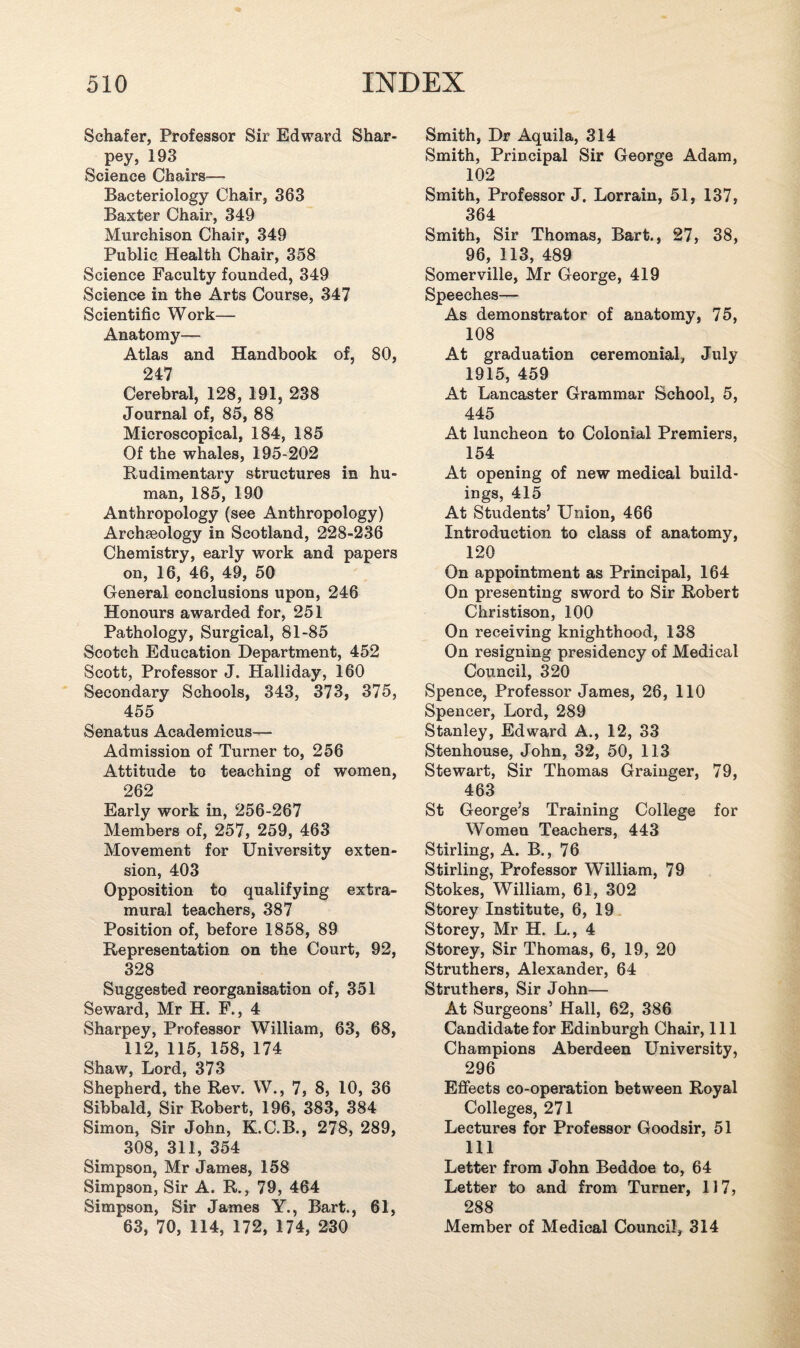 Schafer, Professor Sir Edward Shar- pey, 193 Science Chairs— Bacteriology Chair, 363 Baxter Chair, 349 Murchison Chair, 349 Public Health Chair, 358 Science Faculty founded, 349 Science in the Arts Course, 347 Scientific Work— Anatomy— Atlas and Handbook of, 80, 247 Cerebral, 128, 191, 238 Journal of, 85, 88 Microscopical, 184, 185 Of the whales, 195-202 Rudimentary structures in hu¬ man, 185, 190 Anthropology (see Anthropology) Archaeology in Scotland, 228-236 Chemistry, early work and papers on, 16, 46, 49, 50 General conclusions upon, 246 Honours awarded for, 251 Pathology, Surgical, 81-85 Scotch Education Department, 452 Scott, Professor J. Halliday, 160 Secondary Schools, 343, 373, 375, 455 Senatus Academicus— Admission of Turner to, 256 Attitude to teaching of women, 262 Early work in, 256-267 Members of, 257, 259, 463 Movement for University exten¬ sion, 403 Opposition to qualifying extra¬ mural teachers, 387 Position of, before 1858, 89 Representation on the Court, 92, 328 Suggested reorganisation of, 351 Seward, Mr H. F., 4 Sharpey, Professor William, 63, 68, 112, 115, 158, 174 Shaw, Lord, 373 Shepherd, the Rev. W., 7, 8, 10, 36 Sibbald, Sir Robert, 196, 383, 384 Simon, Sir John, K.C.B., 278, 289, 308, 311, 354 Simpson, Mr James, 158 Simpson, Sir A. R., 79, 464 Simpson, Sir James Y., Bart., 61, 63, 70, 114, 172, 174, 230 Smith, Dr Aquila, 314 Smith, Principal Sir George Adam, 102 Smith, Professor J. Lorrain, 51, 137, 364 Smith, Sir Thomas, Bart., 27, 38, 96, 113, 489 Somerville, Mr George, 419 Speeches— As demonstrator of anatomy, 75, 108 At graduation ceremonial, July 1915, 459 At Lancaster Grammar School, 5, 445 At luncheon to Colonial Premiers, 154 At opening of new medical build¬ ings, 415 At Students’ Union, 466 Introduction to class of anatomy, 120 On appointment as Principal, 164 On presenting sword to Sir Robert Christison, 100 On receiving knighthood, 138 On resigning presidency of Medical Council, 320 Spence, Professor James, 26, 110 Spencer, Lord, 289 Stanley, Edward A., 12, 33 Stenhouse, John, 32, 50, 113 Stewart, Sir Thomas Grainger, 79, 463 St George’s Training College for Women Teachers, 443 Stirling, A. B., 76 Stirling, Professor William, 79 Stokes, William, 61, 302 Storey Institute, 6, 19 Storey, Mr H. L., 4 Storey, Sir Thomas, 6, 19, 20 Struthers, Alexander, 64 Struthers, Sir John— At Surgeons’ Hall, 62, 386 Candidate for Edinburgh Chair, 111 Champions Aberdeen University, 296 Effects co-operation between Royal Colleges, 271 Lectures for Professor Goodsir, 51 111 Letter from John Beddoe to, 64 Letter to and from Turner, 117, 288 Member of Medical Council, 314