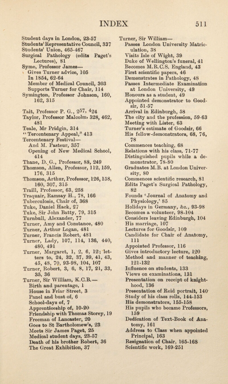 Student days in London, 23-57 Students’Representative Council, 337 Students’ Union, 465-467 Surgical Pathology (edits Paget’s Lectures), 81 Syme, Professor James— Gives Turner advice, 105 In 1854, 62-64 Member of Medical Council, 303 Supports Turner for Chair, 114 Symington, Professor Johnson, 160, 162, 315 Tait, Professor P. G., 2^7, 424 Taylor, Professor Malcolm* 328, 462, 481 Teale, Mr Pridgin, 314 “Tercentenary Appeal,” 413 Tercentenary Festival— And M. Pasteur, 357 Opening of New Medical School, 414 Thane, D. G., Professor, 88, 249 Thomson, Allen, Professor, 112, 159. 176, 315 Thomson, Arthur, Professor, 126,158, 160, 307, 315 Traill, Professor, 63, 258 Traquair, Ramsay H., 78, 166 Tuberculosis, Chair of, 368 Tuke, Daniel Hack, 27 Tuke, Sir John Batty, 79, 315 Turnbull, Alexander, 77 Turner, Amy and Constance, 480 Turner, Arthur Logan, 481 Turner, Francis Robert, 481 Turner, Lady, 107, 114, 136, 440, 480, 491 Turner, Margaret, 1, 2, 6, 12; let¬ ters to, 24, 32, 37, 39, 41, 43, 45, 48, 70, 93-98, 104, 107 Turner, Robert, 3, 6, 8, 17, 21, 33, 35, 36 Turner, Sir William, K.C.B.— Birth and parentage, 1 House in Friar Street, 3 Panel and bust of, 6 School-days of, 7 Apprenticeship of, 10-20 Friendship with Thomas Storey, 19 Freeman of Lancaster, 20 Goes to St Bartholomew’s, 23 Meets Sir James Paget, 25 Medical student days, 23-57 Death of his brother Robert, 36 The Great Exhibition, 37 Turner, Sir William— Passes London University Matric¬ ulation, 38 Visits Isle of Wight, 39 Duke of Wellington’s funeral, 41 Becomes M.R.C.S. England, 43 First scientific papers, 46 Demonstrates in Pathology, 48 Passes Intermediate Examination at London University, 49 Honours as a student, 49 Appointed demonstrator to Good- sir, 51-57 Arrival in Edinburgh, 58 The city and the profession, 59-63 Meeting with Lister, 63 Turner’s estimate of Goodsir, 66 His fellow-demonstrators, 68, 76, 78 Commences teaching, 68 Relations with his class, 71-77 Distinguished pupils while a de¬ monstrator, 78-80 Graduates M.B. at London Univer¬ sity, 80 Commences scientific research, 81 Edits Paget’s Surgical Pathology, 82 Founds ‘Journal of Anatomy and Physiology,’ 85 Holidays in Germany, &c., 93-98 Becomes a volunteer, 98-104 Considers leaving Edinburgh, 104 His marriage, 107 Lectures for Goodsir, 109 Candidate for Chair of Anatomy, 111 Appointed Professor, 116 Gives introductory lecture, 120 Method and manner of teaching, 121-132 Influence on students, 133 Views on examinations, 131 Presentation on receipt of knight¬ hood, 136 Presentation of Reid portrait, 140 Study of his class rolls, 144-153 His demonstrators, 155-158 His pupils who became Professors, 159 Dedication of Text-Book of Ana¬ tomy, 161 Address to Class when appointed Principal, 163 Resignation of Chair, 165-168 Scientific work, 169-251