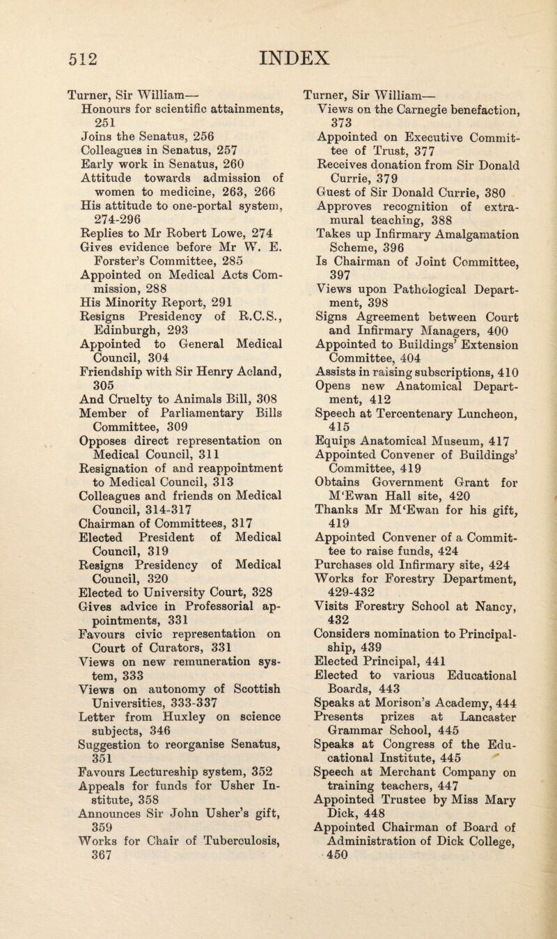 Turner, Sir William- Honours for scientific attainments, 251 Joins the Senatus, 256 Colleagues in Senatus, 257 Early work in Senatus, 260 Attitude towards admission of women to medicine, 263, 266 His attitude to one-portal system, 274-296 Replies to Mr Robert Lowe, 274 Gives evidence before Mr W. E. Forster’s Committee, 285 Appointed on Medical Acts Com¬ mission, 288 His Minority Report, 291 Resigns Presidency of R.C.S., Edinburgh, 293 Appointed to General Medical Council, 304 Friendship with Sir Henry Acland, 305 And Cruelty to Animals Bill, 308 Member of Parliamentary Bills Committee, 309 Opposes direct representation on Medical Council, 311 Resignation of and reappointment to Medical Council, 313 Colleagues and friends on Medical Council, 314-317 Chairman of Committees, 317 Elected President of Medical Council, 319 Resigns Presidency of Medical Council, 320 Elected to University Court, 328 Gives advice in Professorial ap¬ pointments, 331 Favours civic representation on Court of Curators, 331 Views on new remuneration sys¬ tem, 333 Views on autonomy of Scottish Universities, 333-337 Letter from Huxley on science subjects, 346 Suggestion to reorganise Senatus, 351 Favours Lectureship system, 352 Appeals for funds for Usher In¬ stitute, 358 Announces Sir John Usher’s gift, 359 Works for Chair of Tuberculosis, 367 Turner, Sir William— Views on the Carnegie benefaction, 373 Appointed on Executive Commit¬ tee of Trust, 377 Receives donation from Sir Donald Currie, 379 Guest of Sir Donald Currie, 380 Approves recognition of extra¬ mural teaching, 388 Takes up Infirmary Amalgamation Scheme, 396 Is Chairman of Joint Committee, 397 Views upon Pathological Depart¬ ment, 398 Signs Agreement between Court and Infirmary Managers, 400 Appointed to Buildings’ Extension Committee, 404 Assists in raising subscriptions, 410 Opens new Anatomical Depart¬ ment, 412 Speech at Tercentenary Luncheon, 415 Equips Anatomical Museum, 417 Appointed Convener of Buildings’ Committee, 419 Obtains Government Grant for M'Ewan Hall site, 420 Thanks Mr M‘Ewan for his gift, 419 Appointed Convener of a Commit¬ tee to raise funds, 424 Purchases old Infirmary site, 424 Works for Forestry Department, 429-432 Visits Forestry School at Nancy, 432 Considers nomination to Principal- ship, 439 Elected Principal, 441 Elected to various Educational Boards, 443 Speaks at Morison’s Academy, 444 Presents prizes at Lancaster Grammar School, 445 Speaks at Congress of the Edu¬ cational Institute, 445 Speech at Merchant Company on training teachers, 447 Appointed Trustee by Miss Mary Dick, 448 Appointed Chairman of Board of Administration of Dick College, 450