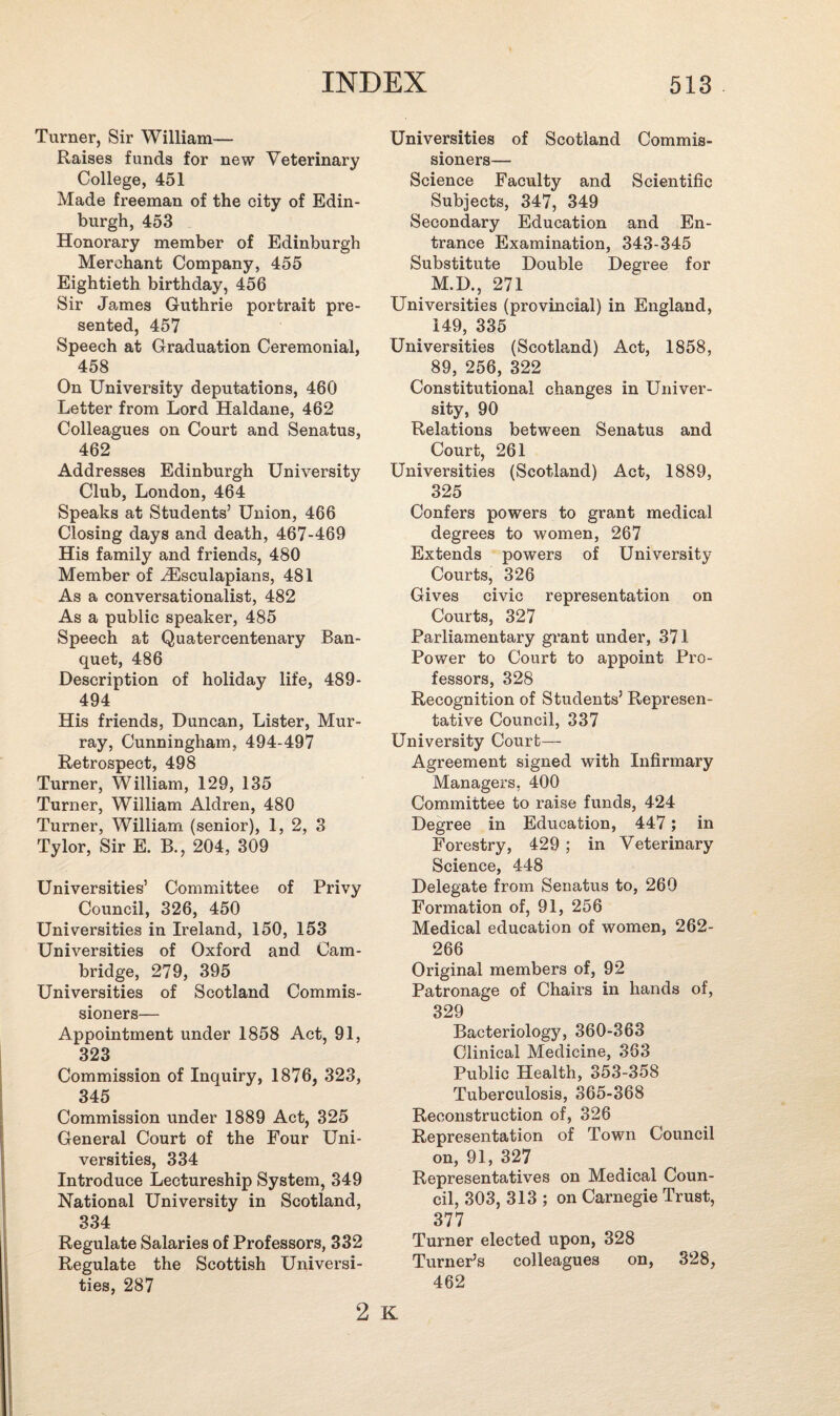 Turner, Sir William— Raises funds for new Veterinary College, 451 Made freeman of the city of Edin¬ burgh, 453 Honorary member of Edinburgh Merchant Company, 455 Eightieth birthday, 456 Sir James Guthrie portrait pre¬ sented, 457 Speech at Graduation Ceremonial, 458 On University deputations, 460 Letter from Lord Haldane, 462 Colleagues on Court and Senatus, 462 Addresses Edinburgh University Club, London, 464 Speaks at Students’ Union, 466 Closing days and death, 467-469 His family and friends, 480 Member of iEsculapians, 481 As a conversationalist, 482 As a public speaker, 485 Speech at Quatercentenary Ban¬ quet, 486 Description of holiday life, 489- 494 His friends, Duncan, Lister, Mur¬ ray, Cunningham, 494-497 Retrospect, 498 Turner, William, 129, 135 Turner, William Aldren, 480 Turner, William (senior), 1, 2, 3 Tylor, Sir E. B., 204, 309 Universities’ Committee of Privy Council, 326, 450 Universities in Ireland, 150, 153 Universities of Oxford and. Cam¬ bridge, 279, 395 Universities of Scotland Commis¬ sioners— Appointment under 1858 Act, 91, 323 Commission of Inquiry, 1876, 323, 345 Commission under 1889 Act, 325 General Court of the Four Uni¬ versities, 334 Introduce Lectureship System, 349 National University in Scotland, 334 Regulate Salaries of Professors, 332 Regulate the Scottish Universi¬ ties, 287 Universities of Scotland Commis¬ sioners— Science Faculty and Scientific Subjects, 347, 349 Secondary Education and En¬ trance Examination, 343-345 Substitute Double Degree for M.D., 271 Universities (provincial) in England, 149, 335 Universities (Scotland) Act, 1858, 89, 256, 322 Constitutional changes in Univer¬ sity, 90 Relations between Senatus and Court, 261 Universities (Scotland) Act, 1889, 325 Confers powers to grant medical degrees to women, 267 Extends powers of University Courts, 326 Gives civic representation on Courts, 327 Parliamentary grant under, 371 Power to Court to appoint Pro¬ fessors, 328 Recognition of Students’ Represen¬ tative Council, 337 University Court— Agreement signed with Infirmary Managers, 400 Committee to raise funds, 424 Degree in Education, 447; in Forestry, 429 ; in Veterinary Science, 448 Delegate from Senatus to, 260 Formation of, 91, 256 Medical education of women, 262- 266 Original members of, 92 Patronage of Chairs in hands of, 329 Bacteriology, 360-363 Clinical Medicine, 363 Public Health, 353-358 Tuberculosis, 365-368 Reconstruction of, 326 Representation of Town Council on, 91, 327 Representatives on Medical Coun¬ cil, 303, 313 ; on Carnegie Trust, 377 Turner elected upon, 328 Turner’s colleagues on, 328, 462