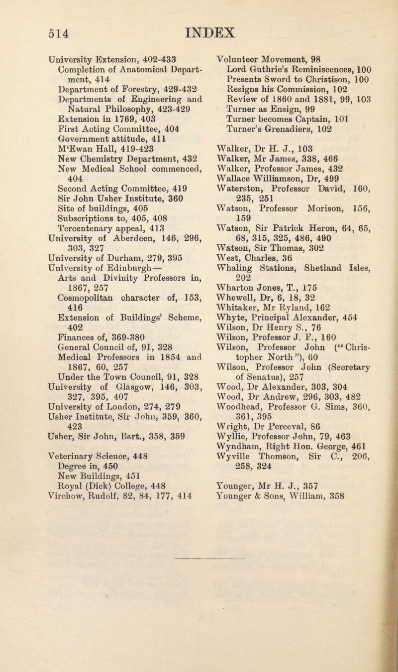 University Extension, 402-433 Completion of Anatomical Depart¬ ment, 414 Department of Forestry, 429-432 Departments of Engineering and Natural Philosophy, 423-429 Extension in 1769, 403 First Acting Committee, 404 Government attitude, 411 M‘Ewan Hall, 419-423 New Chemistry Department, 432 New Medical School commenced, 404 Second Acting Committee, 419 Sir John Usher Institute, 360 Site of buildings, 405 Subscriptions to, 405, 408 Tercentenary appeal, 413 University of Aberdeen, 146, 296, 303, 327 University of Durham, 279, 395 University of Edinburgh— Arts and Divinity Professors in, 1867, 257 Cosmopolitan character of, 153, 416 Extension of Buildings’ Scheme, 402 Finances of, 369-380 General Council of, 91, 328 Medical Professors in 1854 and 1867, 60, 257 Under the Town Council, 91, 328 University of Glasgow, 146, 303, 327, 395, 407 University of London, 274, 279 Usher Institute, Sir John, 359, 360, 423 Usher, Sir John, Bart., 358, 359 Veterinary Science, 448 Degree in, 450 New Buildings, 451 Royal (Dick) College, 448 Virchow, Rudolf, 82, 84, 177, 414 Volunteer Movement, 98 Lord Guthrie’s Reminiscences, 100 Presents Sword to Christison, 100 Resigns his Commission, 102 Review of 1860 and 1881, 99, 103 Turner as Ensign, 99 Turner becomes Captain, 101 Turner’s Grenadiers, 102 Walker, Dr H. J., 103 Walker, Mr James, 338, 466 Walker, Professor James, 432 Wallace Williamson, Dr, 499 Waterston, Professor David, 160, 235, 251 Watson, Professor Morison, 156, 159 Watson, Sir Patrick Heron, 64, 65, 68, 315, 325, 486, 490 Watson, Sir Thomas, 302 West, Charles, 36 Whaling Stations, Shetland Isles, 202 Wharton Jones, T., 175 Whewell, Dr, 6, 18, 32 Whitaker, Mr Ryland, 162 Whyte, Principal Alexander, 454 Wilson, Dr Henry S., 76 Wilson, Professor J. F., 160 Wilson, Professor John (“ Chris¬ topher North”), 60 Wilson, Professor John (Secretary of Senatus), 257 Wood, Dr Alexander, 303, 304 Wood, Dr Andrew, 296, 303, 482 Woodhead, Professor G. Sims, 360, 361, 395 Wright, Dr Perceval, 86 Wyllie, Professor John, 79, 463 Wyndham, Right Hon. George, 461 Wyville Thomson, Sir C., 206, 258, 324 Younger, Mr H. J., 357 Younger & Sons, William, 358