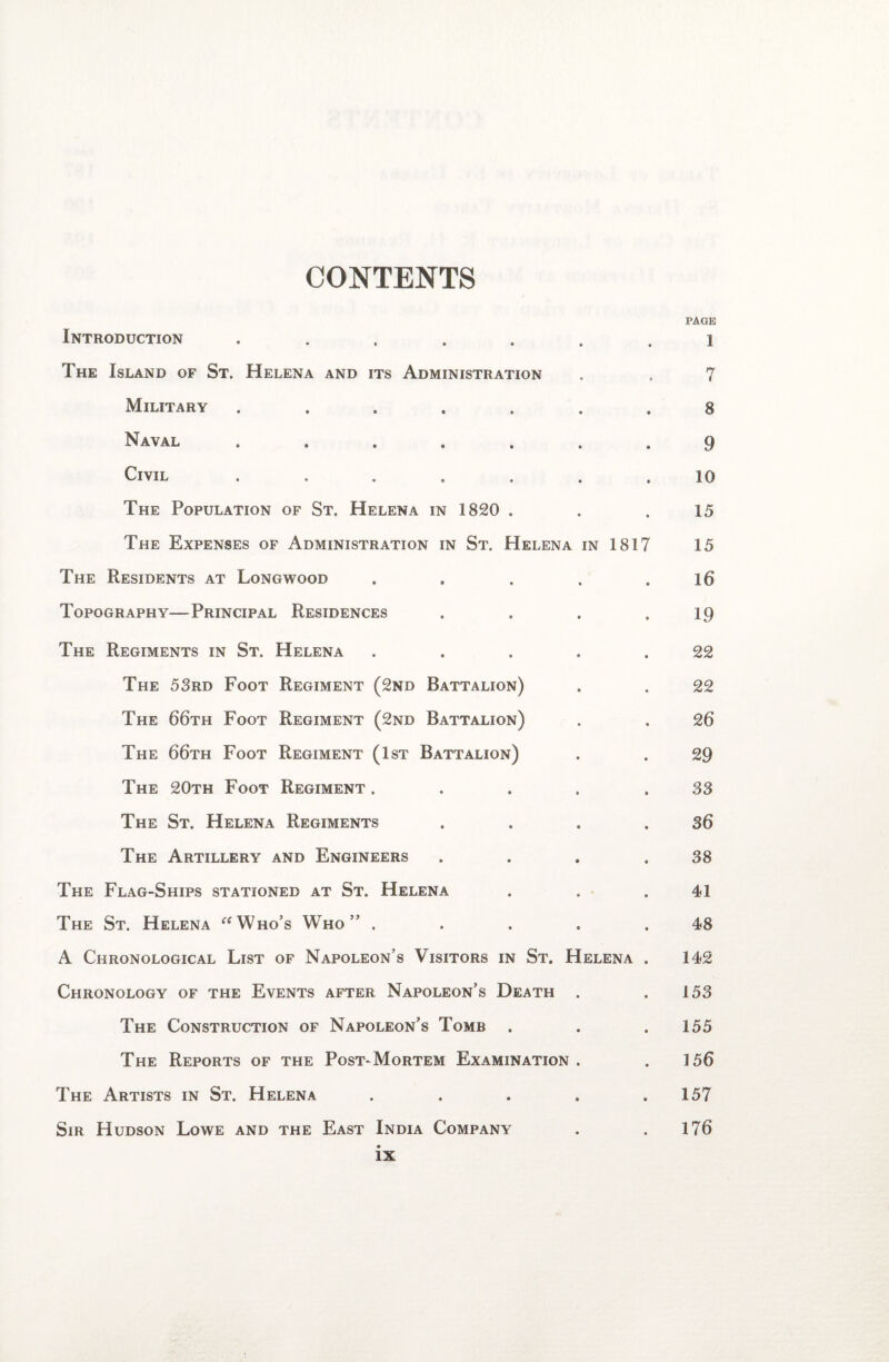 CONTENTS PAGE Introduction ....... 1 The Island of St. Helena and its Administration . , 7 Military ....... 8 Naval ....... 9 Civil ....... 10 The Population of St. Helena in 1820 . . .15 The Expenses of Administration in St. Helena in 1817 15 The Residents at Longwood . . . . .16 Topography—Principal Residences . . . .19 The Regiments in St. Helena ..... 22 The 53rd Foot Regiment (2nd Battalion) . . 22 The 66th Foot Regiment (2nd Battalion) . . 26 The 66th Foot Regiment (1st Battalion) . . 29 The 20th Foot Regiment . . . . .33 The St. Helena Regiments . . . .36 The Artillery and Engineers . . . .38 The Flag-Ships stationed at St. Helena . . .41 The St. Helena “Who’s Who” . . . . .48 A Chronological List of Napoleon’s Visitors in St. Helena . 142 Chronology of the Events after Napoleon’s Death . .153 The Construction of Napoleon’s Tomb . . .155 The Reports of the Post-Mortem Examination . .156 The Artists in St. Helena . . . . .157 Sir Hudson Lowe and the East India Company . . 176