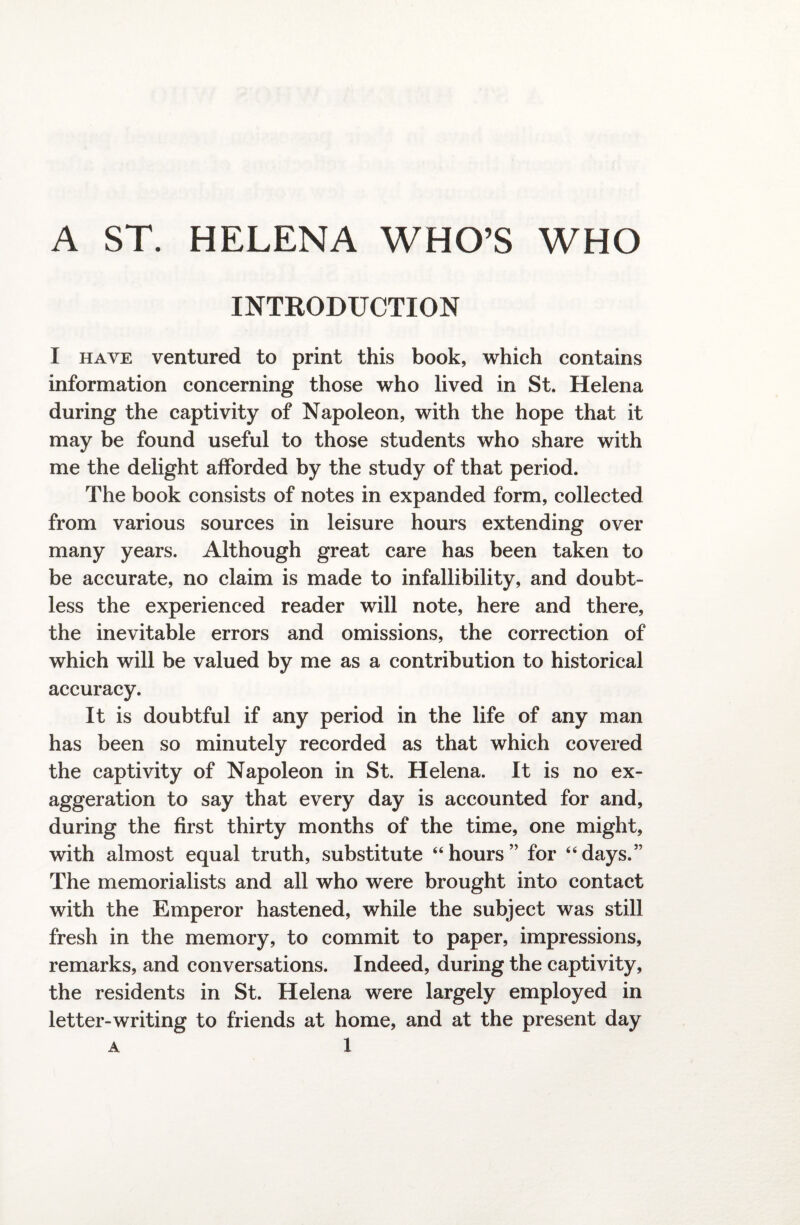 A ST. HELENA WHO’S WHO INTRODUCTION I have ventured to print this book, which contains information concerning those who lived in St. Helena during the captivity of Napoleon, with the hope that it may be found useful to those students who share with me the delight afforded by the study of that period. The book consists of notes in expanded form, collected from various sources in leisure hours extending over many years. Although great care has been taken to be accurate, no claim is made to infallibility, and doubt¬ less the experienced reader will note, here and there, the inevitable errors and omissions, the correction of which will be valued by me as a contribution to historical accuracy. It is doubtful if any period in the life of any man has been so minutely recorded as that which covered the captivity of Napoleon in St. Helena. It is no ex¬ aggeration to say that every day is accounted for and, during the first thirty months of the time, one might, with almost equal truth, substitute “hours” for “days.” The memorialists and all who were brought into contact with the Emperor hastened, while the subject was still fresh in the memory, to commit to paper, impressions, remarks, and conversations. Indeed, during the captivity, the residents in St. Helena were largely employed in letter-writing to friends at home, and at the present day