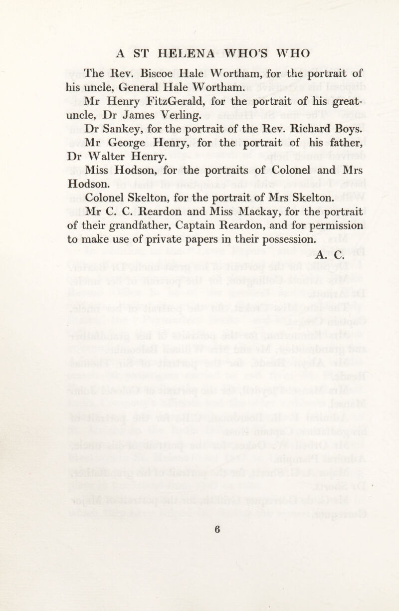 The Rev. Biscoe Hale Wortham, for the portrait of his uncle, General Hale Wortham. Mr Henry FitzGerald, for the portrait of his great- uncle, Dr James Verling. Dr Sankey, for the portrait of the Rev. Richard Boys. Mr George Henry, for the portrait of his father, Dr Walter Henry. Miss Hodson, for the portraits of Colonel and Mrs Hodson. Colonel Skelton, for the portrait of Mrs Skelton. Mr C. C. Reardon and Miss Mackay, for the portrait of their grandfather, Captain Reardon, and for permission to make use of private papers in their possession. A. C.