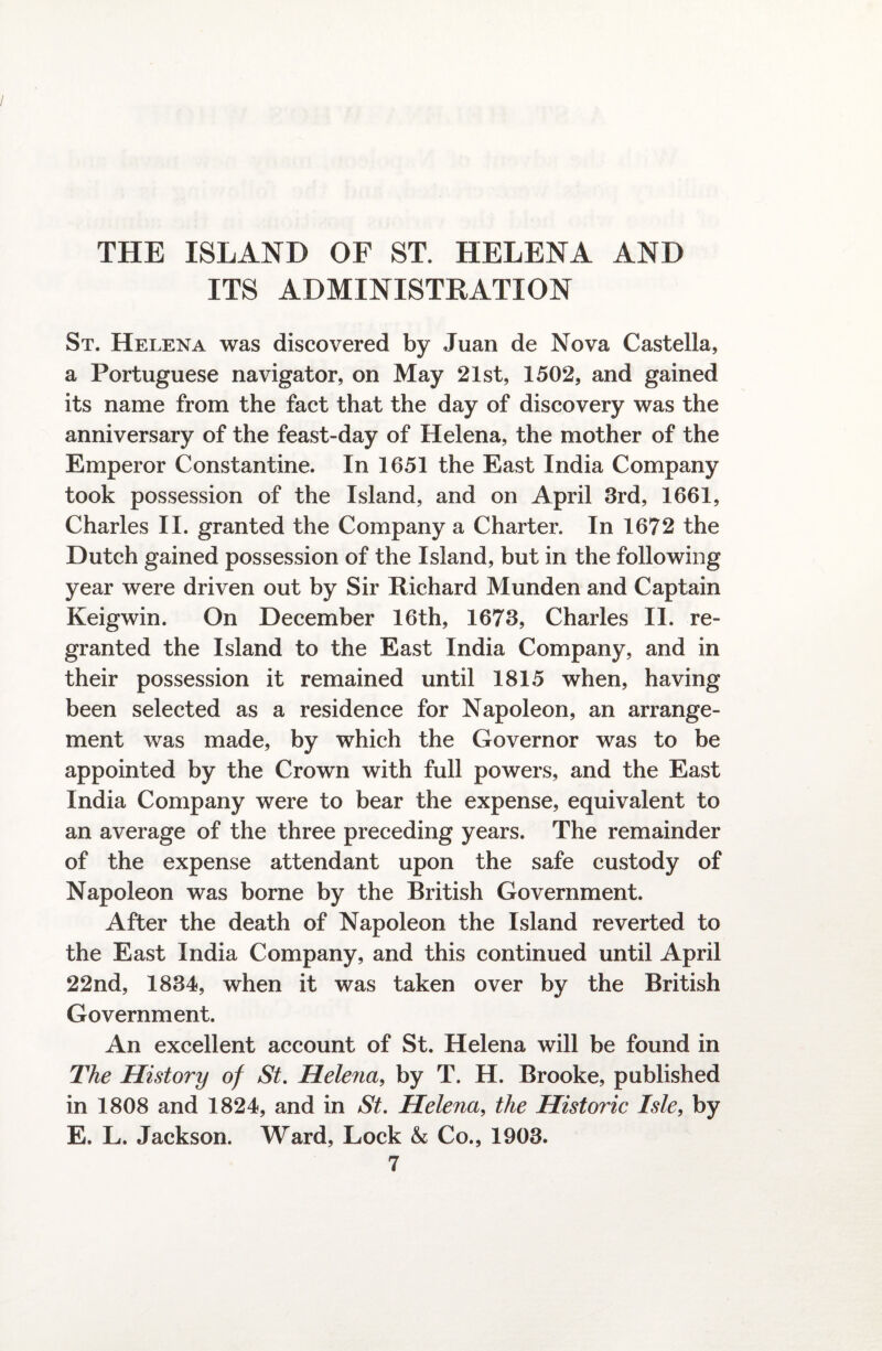 ITS ADMINISTRATION St. Helena was discovered by Juan de Nova Castella, a Portuguese navigator, on May 21st, 1502, and gained its name from the fact that the day of discovery was the anniversary of the feast-day of Helena, the mother of the Emperor Constantine. In 1651 the East India Company took possession of the Island, and on April 3rd, 1661, Charles II. granted the Company a Charter. In 1672 the Dutch gained possession of the Island, but in the following year were driven out by Sir Richard Munden and Captain Keigwin. On December 16th, 1673, Charles II. re¬ granted the Island to the East India Company, and in their possession it remained until 1815 when, having been selected as a residence for Napoleon, an arrange¬ ment was made, by which the Governor was to be appointed by the Crown with full powers, and the East India Company were to bear the expense, equivalent to an average of the three preceding years. The remainder of the expense attendant upon the safe custody of Napoleon was borne by the British Government. After the death of Napoleon the Island reverted to the East India Company, and this continued until April 22nd, 1834, when it was taken over by the British Government. An excellent account of St. Helena will be found in The History of St. Helena, by T. H. Brooke, published in 1808 and 1824, and in St. Helena, the Historic Isle, by E. L. Jackson. Ward, Lock & Co., 1903.