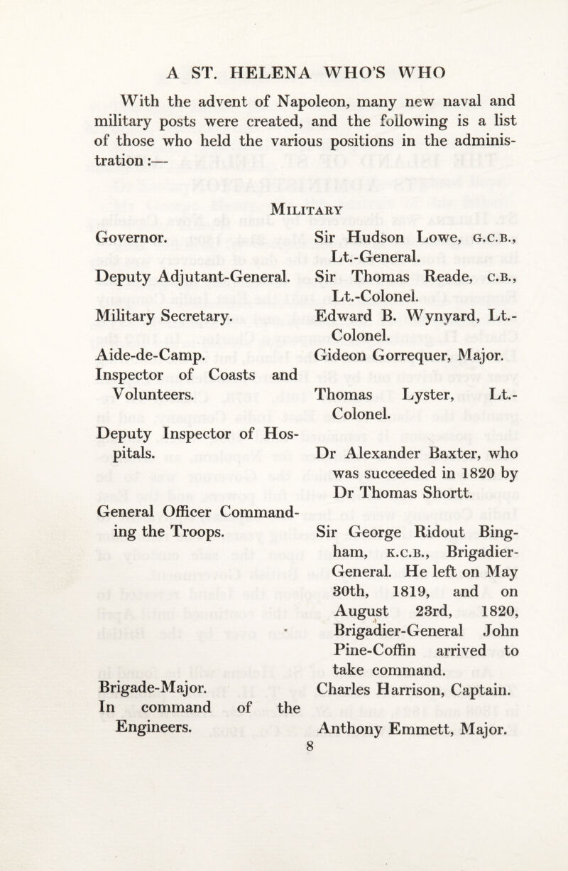 With the advent of Napoleon, many new naval and military posts were created, and the following is a list of those who held the various positions in the adminis¬ tration :— Military Governor. Deputy Adjutant-General. Military Secretary. Aide-de-Camp. Inspector of Coasts and Volunteers. Deputy Inspector of Hos¬ pitals. General Officer Command¬ ing the Troops. Brigade-Major. In command of the Engineers. 8 Sir Hudson Lowe, g.c.b., Lt.-General. Sir Thomas Reade, c.b., Lt.-ColoneL Edward B. Wynyard, Lt.- Colonel. Gideon Gorrequer, Major. Thomas Lyster, Lt.- Colonel. Dr Alexander Baxter, who was succeeded in 1820 by Dr Thomas Shortt. Sir George Ridout Bing¬ ham, k.c.b., Brigadier- General. He left on May 30th, 1819, and on August 23rd, 1820, Brigadier- General J ohn Pine-Coffin arrived to take command. Charles Harrison, Captain. Anthony Emmett, Major.