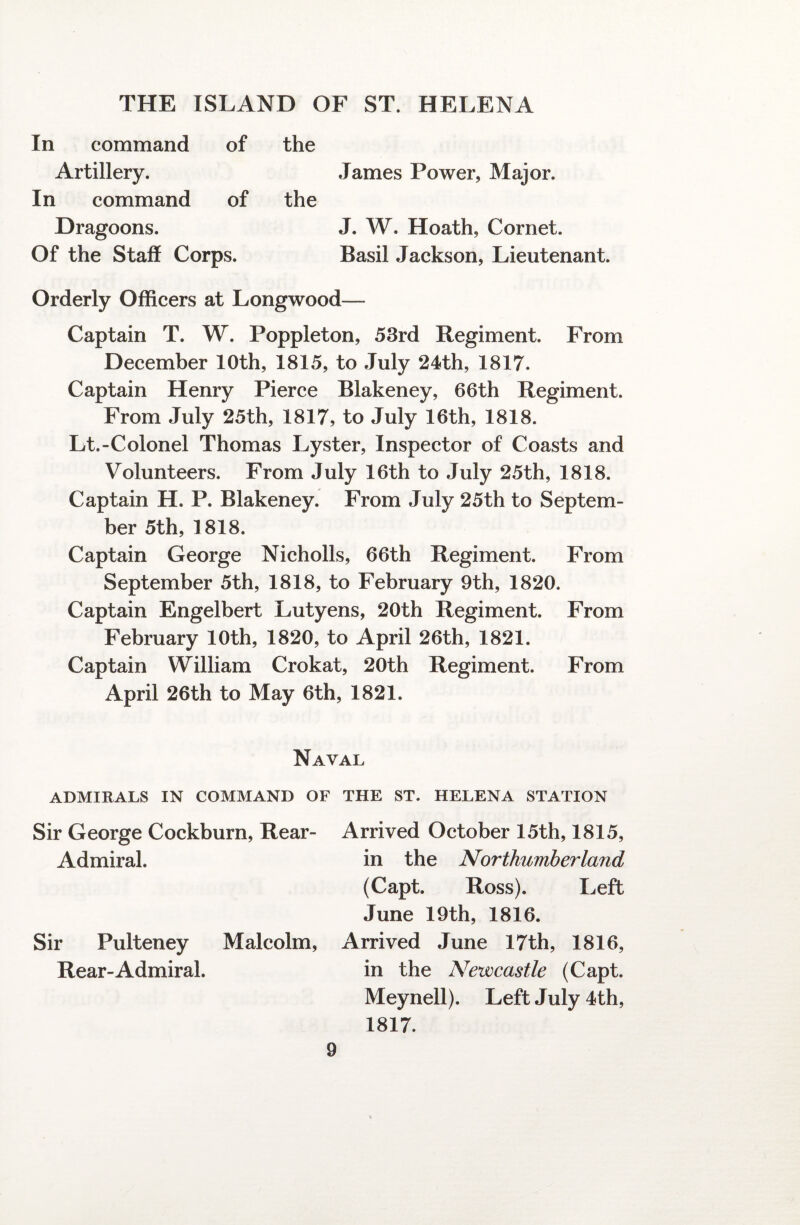 In command of the Artillery. James Power, Major. In command of the Dragoons. J. W. Hoath, Cornet. Of the Staff Corps. Basil Jackson, Lieutenant. Orderly Officers at Longwood— Captain T. W. Poppleton, 53rd Regiment. From December 10th, 1815, to July 24th, 1817. Captain Henry Pierce Blakeney, 66th Regiment. From July 25th, 1817, to July 16th, 1818. Lt.-Colonel Thomas Lyster, Inspector of Coasts and Volunteers. From July 16th to July 25th, 1818. Captain H. P. Blakeney. From July 25th to Septem¬ ber 5th, 1818. Captain George Nicholls, 66th Regiment. From September 5th, 1818, to February 9th, 1820. Captain Engelbert Lutyens, 20th Regiment. From February 10th, 1820, to April 26th, 1821. Captain William Crokat, 20th Regiment. From April 26th to May 6th, 1821. Naval ADMIRALS IN COMMAND OF THE ST. HELENA STATION Sir George Cockburn, Rear- Admiral. Sir Pulteney Malcolm, Rear-Admiral. Arrived October 15th, 1815, in the Northumberland (Capt. Ross). Left June 19th, 1816. Arrived June 17th, 1816, in the Newcastle (Capt. Meynell). Left July 4th, 1817.