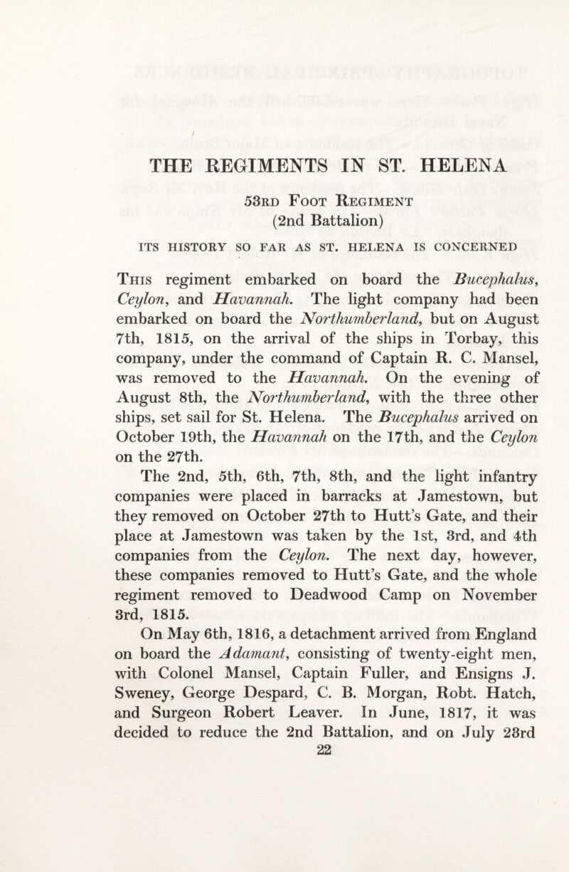 53rd Foot Regiment (2nd Battalion) ITS HISTORY SO FAR AS ST. HELENA IS CONCERNED This regiment embarked on board the Bucephalus, Ceylon, and Havannah. The light company had been embarked on board the Northumberland, but on August 7th, 1815, on the arrival of the ships in Torbay, this company, under the command of Captain R. C. Mansel, was removed to the Havannah. On the evening of August 8th, the Northumberland, with the three other ships, set sail for St. Helena. The Bucephalus arrived on October 19th, the Havannah on the 17th, and the Ceylon on the 27th. The 2nd, 5th, 6th, 7th, 8th, and the light infantry companies were placed in barracks at Jamestown, but they removed on October 27th to Hutt’s Gate, and their place at Jamestown was taken by the 1st, 3rd, and 4th companies from the Ceylon. The next day, however, these companies removed to Hutt s Gate, and the whole regiment removed to Dead wood Camp on November 3rd, 1815. On May 6th, 1816, a detachment arrived from England on board the Adamant, consisting of twenty-eight men, with Colonel Mansel, Captain Fuller, and Ensigns J. Sweney, George Despard, C. B. Morgan, Robt. Hatch, and Surgeon Robert Leaver. In June, 1817, it was decided to reduce the 2nd Battalion, and on July 28rd