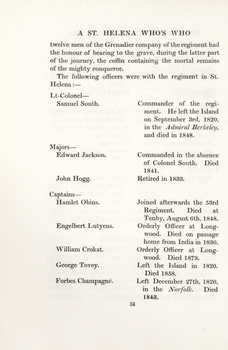 twelve men of the Grenadier company of the regiment had the honour of bearing to the grave, during the latter part of the journey, the coffin containing the mortal remains of the mighty conqueror. The following officers were with the regiment in St. Helena Lt-Colonel—- Samuel South. Majors— Edward Jackson. John Hogg. Captains— Hamlet Obins. Engelbert Lutyens. William Crokat. George Tovey. Forbes Champagne. Commander of the regi¬ ment. He left the Island on September 3rd, 1820, in the Admiral Berkeley, and died in 1848. Commanded in the absence of Colonel South. Died 1841. Retired in 1833. Joined afterwards the 53rd Regiment. Died at Tenby, August 6th, 1848. Orderly Officer at Long- wood. Died on passage home from India in 1830. Orderly Officer at Long- wood. Died 1879. Left the Island in 1820. Died 1858. Left December 27th, 1820, in the Norfolk. Died 1843.