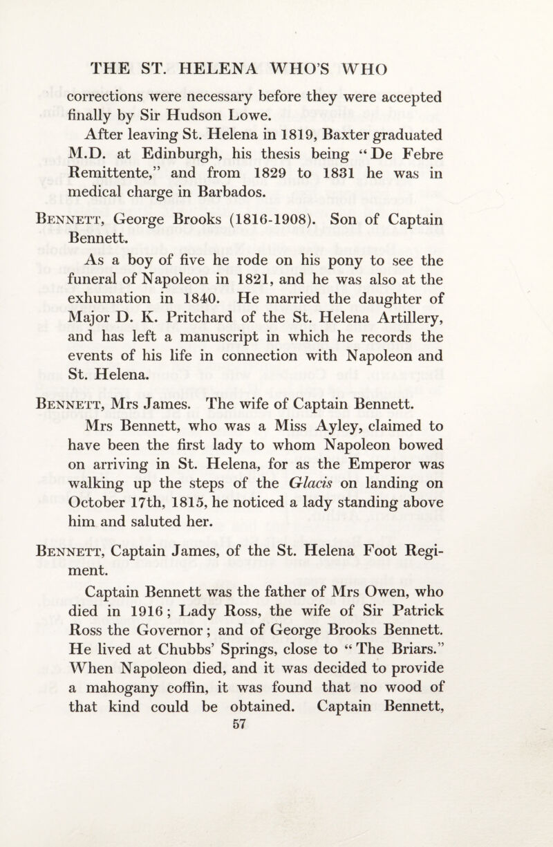 corrections were necessary before they were accepted finally by Sir Hudson Lowe. After leaving St. Helena in 1819, Baxter graduated M.D. at Edinburgh, his thesis being “De Febre Remittente,” and from 1829 to 1831 he was in medical charge in Barbados. Bennett, George Brooks (1816-1908). Son of Captain Bennett. As a boy of five he rode on his pony to see the funeral of Napoleon in 1821, and he was also at the exhumation in 1840. He married the daughter of Major D. K. Pritchard of the St. Helena Artillery, and has left a manuscript in which he records the events of his life in connection with Napoleon and St. Helena. Bennett, Mrs James. The wife of Captain Bennett. Mrs Bennett, who was a Miss Ayley, claimed to have been the first lady to whom Napoleon bowed on arriving in St. Helena, for as the Emperor was walking up the steps of the Glacis on landing on October 17th, 1815, he noticed a lady standing above him and saluted her. Bennett, Captain James, of the St. Helena Foot Regi¬ ment. Captain Bennett was the father of Mrs Owen, who died in 1916 ; Lady Ross, the wife of Sir Patrick Ross the Governor; and of George Brooks Bennett. He lived at Chubbs’ Springs, close to “ The Briars/’ When Napoleon died, and it was decided to provide a mahogany coffin, it was found that no wood of that kind could be obtained. Captain Bennett,