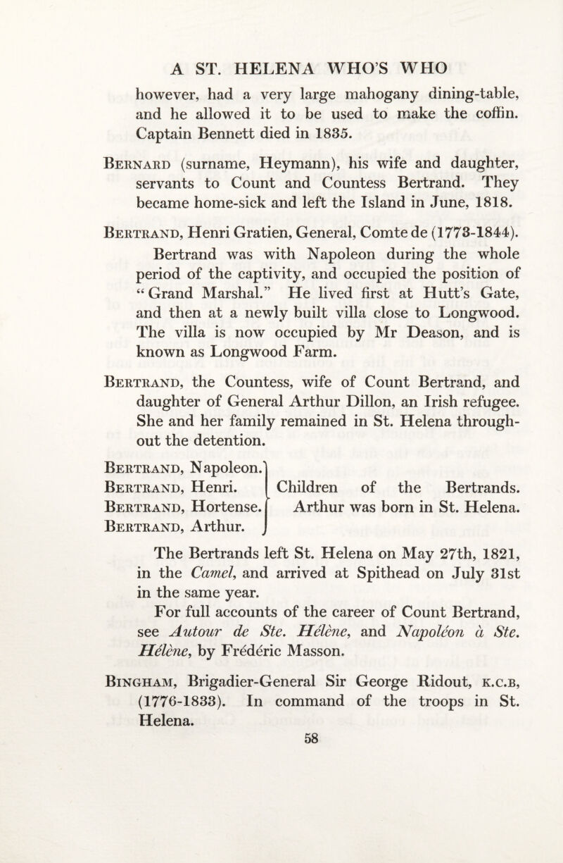 however, had a very large mahogany dining-table, and he allowed it to be used to make the coffin. Captain Bennett died in 1835. Bernard (surname, Heymann), his wife and daughter, servants to Count and Countess Bertrand. They became home-sick and left the Island in June, 1818. Bertrand, Henri Gratien, General, Comte de (1773-1844). Bertrand was with Napoleon during the whole period of the captivity, and occupied the position of 44 Grand Marshal.” He lived first at Hutt’s Gate, and then at a newly built villa close to Longwood. The villa is now occupied by Mr Deason, and is known as Longwood Farm. Bertrand, the Countess, wife of Count Bertrand, and daughter of General Arthur Dillon, an Irish refugee. She and her family remained in St. Helena through¬ out the detention. Bertrand, Napoleon/ Bertrand, Henri. Bertrand, Hortense. Bertrand, Arthur. Children of the Bertrands. Arthur was born in St. Helena. The Bertrands left St. Helena on May 27th, 1821, in the Camel, and arrived at Spithead on July 31st in the same year. For full accounts of the career of Count Bertrand, see Autour de Ste. Helene, and Napoleon a Ste. Helene, by Frederic Masson. Bingham, Brigadier-General Sir George Jtidout, k.c.b, (1776-1833). In command of the troops in St. Helena.