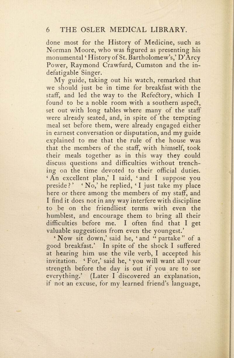 done most for the History of Medicine, such as Norman Moore, who was figured as presenting his monumental ‘ History of St. Bartholomew’s,’ D’Arcy Power, Raymond Crawfurd, Cumston and the in¬ defatigable Singer. My guide, taking out his watch, remarked that we should just be in time for breakfast with the staff, and led the way to the Refedlory, which I found to be a noble room with a southern aspedl, set out with long tables where many of the staff were already seated, and, in spite of the tem.pting meal set before them, were already engaged either in earnest conversation or disputation, and my guide explained to me that the rule of the house was that the members of the staff, with himself, took their meals together as in this way they could discuss questions and difficulties without trench¬ ing on the time devoted to their official duties. ^ An excellent plan,’ I said, ‘ and I suppose you preside ? ’ ‘No,’ he replied, ‘ I just take my place here or there among the members of my staff, and I find it does not in any way interfere with discipline to be on the friendliest terms with even the humblest, and encourage them to bring all their difficulties before me. I often find that I get valuable suggestions from even the youngest.’ ‘Now sit down,’ said he, ‘and “partake” of a good breakfast.’ In spite of the shock I suffered at hearing him use the vile verb, I accepted his invitation. ‘ For,’ said he, ‘ you will want all your strength before the day is out if you are to see everything.’ (Later I discovered an explanation, if not an excuse, for my learned friend’s language.