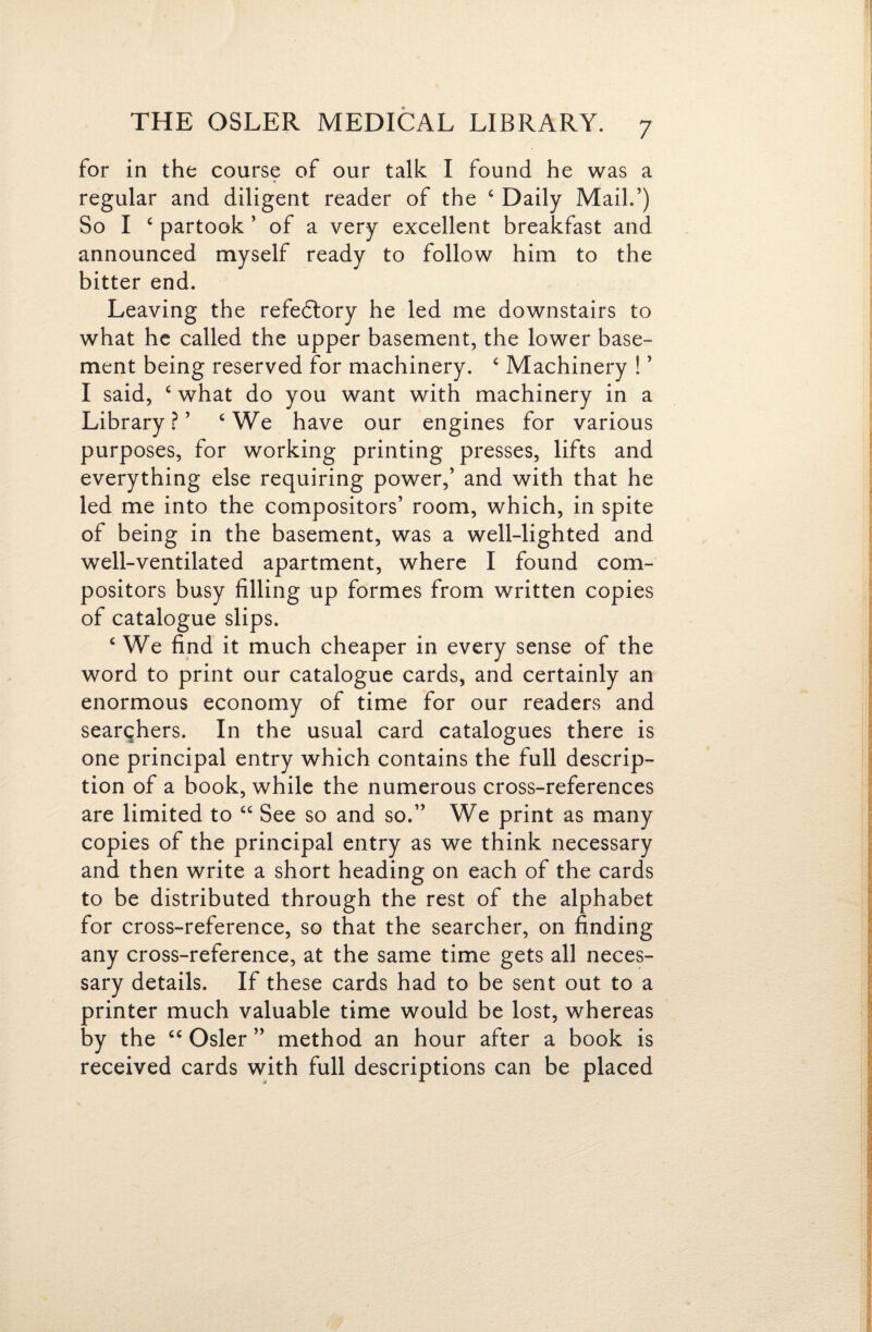 for in the course of our talk I found he was a regular and diligent reader of the ‘ Daily Mail.’) So I ‘ partook ’ of a very excellent breakfast and announced myself ready to follow him to the bitter end. Leaving the refedlory he led me downstairs to what he called the upper basement, the lower base¬ ment being reserved for machinery. ‘ Machinery ! ’ I said, ‘ what do you want with machinery in a Library.?’ ‘We have our engines for various purposes, for working printing presses, lifts and everything else requiring power,’ and with that he led me into the compositors’ room, which, in spite of being in the basement, was a well-lighted and well-ventilated apartment, where I found com¬ positors busy filling up formes from written copies of catalogue slips. ‘ We find it much cheaper in every sense of the word to print our catalogue cards, and certainly an enormous economy of time for our readers and searqhers. In the usual card catalogues there is one principal entry which contains the full descrip¬ tion of a book, while the numerous cross-references are limited to “ See so and so.” We print as many copies of the principal entry as we think necessary and then write a short heading on each of the cards to be distributed through the rest of the alphabet for cross-reference, so that the searcher, on finding any cross-reference, at the same time gets all neces¬ sary details. If these cards had to be sent out to a printer much valuable time would be lost, whereas by the “ Osier ” method an hour after a book is received cards with full descriptions can be placed