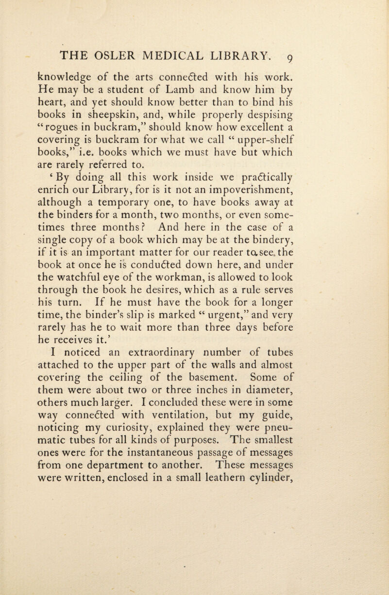 knowledge of the arts connedled with his work. He may be a student of Lamb and know him by heart, and yet should know better than to bind his books in sheepskin, and, while properly despising “rogues in buckram,” should know how excellent a covering is buckram for what we call “ upper-shelf books,” i.e. books which we must have but which are rarely referred to. ^ By doing all this work inside we pradlically enrich our Library, for is it not an impoverishment, although a temporary one, to have books away at the binders for a month, two months, or even some¬ times three months? And here in the case of a single copy of a book which may be at the bindery, if it is an important matter for our reader tasee, the book at once he is condudted down here, and under the watchful eye of the workman, is allowed to look through the book he desires, which as a rule serves his turn. If he must have the book for a longer time, the binder’s slip is marked “ urgent,” and very rarely has he to wait more than three days before he receives it.’ I noticed an extraordinary number of tubes attached to the upper part of the walls and almost covering the ceiling of the basement. Some of them were about two or three inches in diameter, others much larger. I concluded these were in some way connedted with ventilation, but my guide, noticing my curiosity, explained they were pneu¬ matic tubes for all kinds of purposes. The smallest ones were for the instantaneous passage of messages from one department to another. These messages were written, enclosed in a small leathern cylinder.