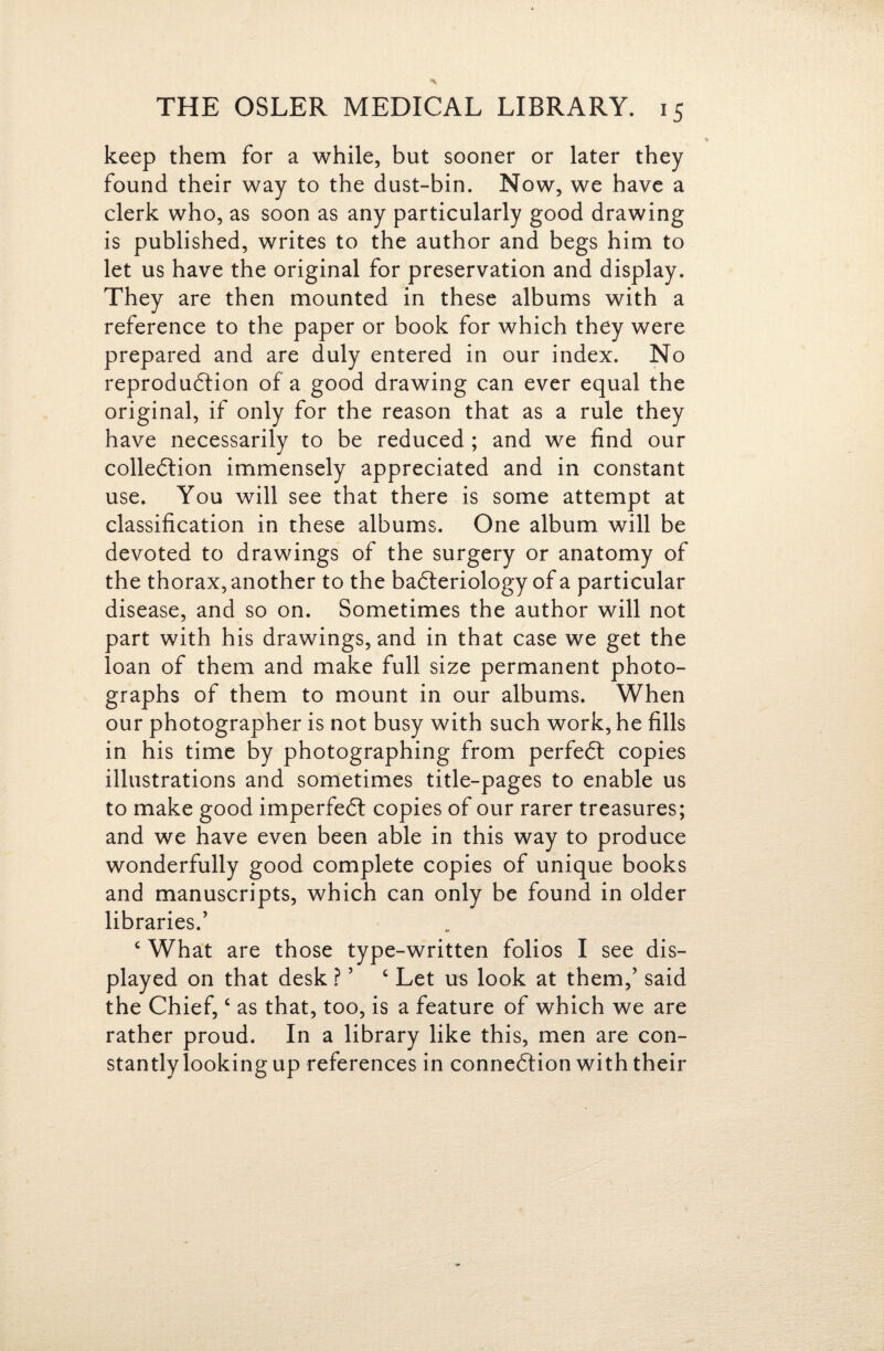 keep them for a while, but sooner or later they found their way to the dust-bin. Now, we have a clerk who, as soon as any particularly good drawing is published, writes to the author and begs him to let us have the original for preservation and display. They are then mounted in these albums with a reference to the paper or book for which they were prepared and are duly entered in our index. No reproduftion of a good drawing can ever equal the original, if only for the reason that as a rule they have necessarily to be reduced; and we find our colledlion immensely appreciated and in constant use. You will see that there is some attempt at classification in these albums. One album will be devoted to drawings of the surgery or anatomy of the thorax, another to the badteriology of a particular disease, and so on. Sometimes the author will not part with his drawings, and in that case we get the loan of them and make full size permanent photo¬ graphs of them to mount in our albums. When our photographer is not busy with such work, he fills in his time by photographing from perfedt copies illustrations and sometimes title-pages to enable us to make good imperfedl copies of our rarer treasures; and we have even been able in this way to produce wonderfully good complete copies of unique books and manuscripts, which can only be found in older libraries.’ ‘ What are those type-written folios I see dis¬ played on that desk ? ’ ^ Let us look at them,’ said the Chief, ‘ as that, too, is a feature of which we are rather proud. In a library like this, men are con¬ stantly looking up references in connedlion with their