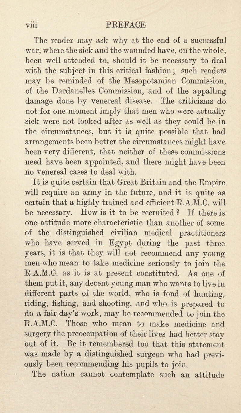 The reader may ask why at the end of a successful war, where the sick and the wounded have, on the whole, been well attended to, should it be necessary to deal with the subject in this critical fashion; such readers may be reminded of the Mesopotamian Commission, of the Dardanelles Commission, and of the appalling damage done by venereal disease. The criticisms do not for one moment imply that men who were actually sick were not looked after as well as they could be in the circumstances, but it is quite possible that had arrangements been better the circumstances might have been very different, that neither of these commissions need have been appointed, and there might have been no venereal cases to deal with. It is quite certain that Great Britain and the Empire will require an army in the future, and it is quite as certain that a highly trained and efficient E.A.M.C. will be necessary. How is it to be recruited ? If there is one attitude more characteristic than another of some of the distinguished civilian medical practitioners who have served in Egypt during the past three years, it is that they will not recommend any young men who mean to take medicine seriously to join the E.A.M.C. as it is at present constituted. As one of them put it, any decent young man who wants to live in different parts of the world, who is fond of hunting, riding, fishing, and shooting, and who is prepared to do a fair day's work, may be recommended to join the E.A.M.C. Those who mean to make medicine and surgery the preoccupation of their lives had better stay out of it. Be it remembered too that this statement was made by a distinguished surgeon who had previ¬ ously been recommending his pupils to join. The nation cannot contemplate such an attitude