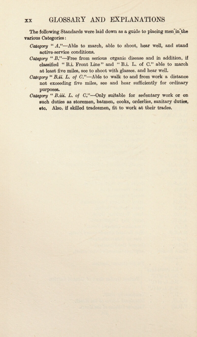 The following Standards were laid down as a guide to placing men'in'the various Categories; Category “ —^Able to march, able to shoot, hear well, and stand active-service conditions. Category “j5.”—^Free from serious organic disease and in addition, if classified “ B.i. Front Line ” and “ B.i, L. of C.” able to march at least five miles, see to shoot with glasses, and hear well. Category “ BAi. L, of G”—^Able to walk to and from work a distance not exceeding five miles, see and hear sufficiently for ordinary purposes. Category B.Hi. L. of 0.”—Only suitable for sedentary work or on such duties as storemen, batmen, cooks, orderlies, sanitary duties, etc. Also, if skilled tradesmen, fit to work at their trader.