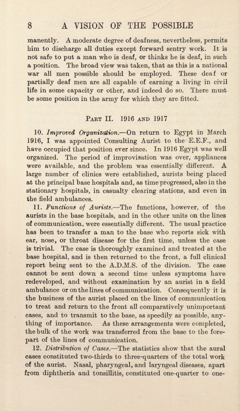 manently. A moderate degree of deafness, nevertheless, permits him to discharge all duties except forward sentry work. It is not safe to put a man who is deaf, or thinks he is deaf, in such a position. The broad view was taken, that as this is a national war all men possible should be employed. These deaf or partially deaf men are all capable of earning a living in civil life in some capacity or other, and indeed do so. There must be some position in the army for which they are fitted. Part II. 1916 and 1917 10. Improved Organizdtion.—On return to Egypt in March 1916, I was appointed Consulting Aurist to the E.E.F., and have occupied that position ever since. In 1916 Egypt was well organized. The period of improvisation was over, apphances were available, and the problem was essentially different. A large number of clinics were established, aurists being placed at the principal base hospitals and, as time progressed, also in the stationary hospitals, in casualty clearing stations, and even in the field ambulances. 11. Functions of Aurists.—The functions, however, of the aurists in the base hospitals, and in the other units on the lines of communication, were essentially different. The usual practice has been to transfer a man to the base who reports sick with ear, nose, or throat disease for the first time, unless the case is trivial. The case is thoroughly examined and treated at the base hospital, and is then returned to the front, a full clinical report being sent to the A.D.M.S. of the division. The case cannot be sent down a second time unless symptoms have redeveloped, and without examination by an aurist in a field ambulance or on the lines of communication. Consequently it is the business of the aurist placed on the lines of communication to treat and return to the front all comparatively unimportant cases, and to transmit to the base, as speedily as possible, any¬ thing of importance. As these arrangements were completed, the bulk of the work was transferred from the base to the fore¬ part of the lines of communication. 12. Distribution of Cases.—The statistics show that the aural cases constituted two-thirds to three-quarters of the total work of the aurist. Nasal, pharyngeal, and laryngeal diseases, apart from diphtheria and tonsillitis, constituted one-quarter to one-