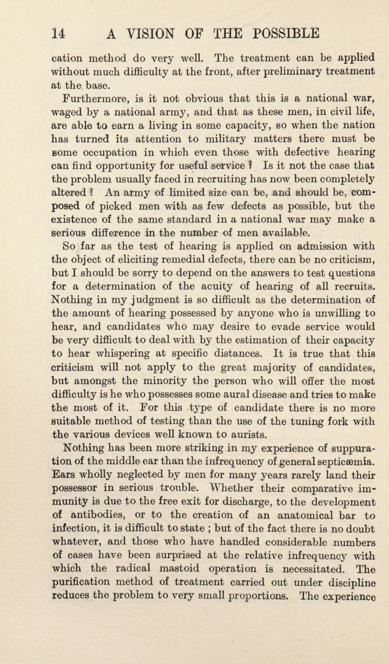 cation method do very well. The treatment can be applied without much difficulty at the front, after preliminary treatment at the, base. Furthermore, is it not obvious that this is a national war, waged by a national army, and that as these men, in civil life, are able to earn a living in some capacity, so when the nation has turned its attention to military matters there must be some occupation in which even those with defective hearing can find opportunity for useful service ? Is it not the case that the problem usually faced in recruiting has now been completely altered ? An army of limited size can be, and should be, com¬ posed of picked men with as few defects as possible, but the existence of the same standard in a national war may make a serious difference in the number of men available. So far as the test of hearing is applied on admission with the object of eliciting remedial defects, there can be no criticism, but I should be sorry to depend on the answers to test questions for a determination of the acuity of hearing of all recruits. Nothing in my judgment is so difficult as the determination of the amount of hearing possessed by anyone who is unwilling to hear, and candidates who may desire to evade service would be very difficult to deal with by the estimation of their capacity to hear whispering at specific distances. It is true that this criticism will not apply to the great majority of candidates, but amongst the minority the person who will offer the most difficulty is he who possesses some aural disease and tries to make the most of it. For this type of candidate there is no more suitable method of testing than the use of the tuning fork with the various devices well known to aurists. Nothing has been more striking in my experience of suppura¬ tion of the middle ear than the infrequency of general septicaemia. Ears wholly neglected by men for many years rarely land their possessor in serious trouble. Whether their comparative im¬ munity is due to the free exit for discharge, to the development of antibodies, or to the creation of an anatomical bar to infection, it is difficult to state ; but of the fact there is no doubt whatever, and those who have handled considerable numbers of cases have been surprised at the relative infrequency with which the radical mastoid operation is necessitated. The purification method of treatment carried out under discipline reduces the problem to very small proportions. The experience