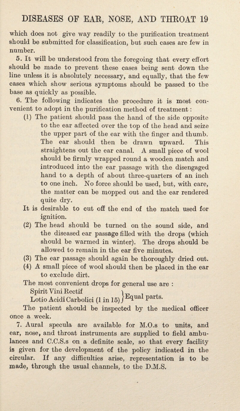 which does not give way readily to the purification treatment should be submitted for classification, but such cases are few in number. 5. It will be understood from the foregoing that every effort should be made to prevent these cases being sent down the line unless it is absolutely necessary, and equally, that the few cases which show serious symptoms should be passed to the base as quickly as possible. 6. The following indicates the procedure it is most con¬ venient to adopt in the purification method of treatment: (1) The patient should pass the hand of the side opposite to the ear affected over the top of the head and seize the upper part of the ear with the finger and thumb. The ear should then be drawn upward. This straightens out the ear canal. A small piece of wool should be firmly wrapped round a wooden match and introduced into the ear passage with the disengaged hand to a depth of about three-quarters of an inch to one inch. No force should be used, but, with care, the matter can be mopped out and the ear rendered quite dry. It is desirable to cut off the end of the match used for ignition. (2) The head should be turned on the sound side, and the diseased ear passage fiUed with the drops (which should be warmed in winter). The drops should be allowed to remain in the ear five minutes. (3) The ear passage should again be thoroughly dried out. (4) A small piece of wool should then be placed in the ear to exclude dirt. The most convenient drops for general use are : Spirit Vini Rectif 'I Lotio Acidi Carbolici (1 in 16) The patient should be inspected by the medical officer once a week. 7. Aural specula are available for M.O.s to units, and ear, nose, and throat instruments are supplied to field ambu¬ lances and C.C.S.s on a definite scale, so that every facility is given for the development of the policy indicated in the circular. If any difficulties arise, representation is to be made, through the usual channels, to the D.M.S,