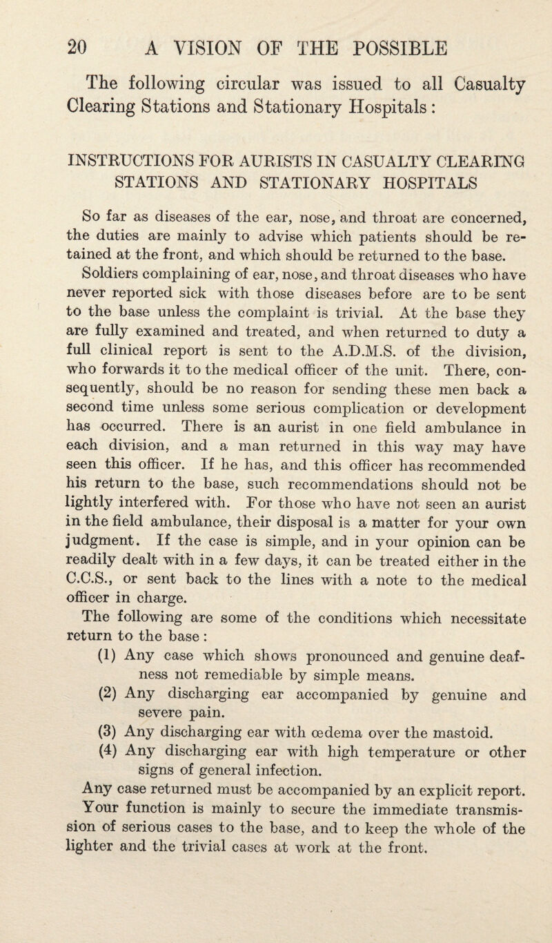 The following circular was issued to all Casualty Clearing Stations and Stationary Hospitals : INSTRUCTIONS FOR AURISTS IN CASUALTY CLEARING STATIONS AND STATIONARY HOSPITALS So far as diseases of the ear, nose, and throat are concerned, the duties are mainly to advise which patients should be re¬ tained at the front, and which should be returned to the base. Soldiers complaining of ear, nose, and throat diseases who have never reported sick with those diseases before are to be sent to the base unless the complaint is trivial. At the base they are fully examined and treated, and when returned to duty a full clinical report is sent to the A.D.M.S. of the division, who forwards it to the medical officer of the unit. There, con¬ sequently, should be no reason for sending these men back a second time unless some serious complication or development has occurred. There is an aurist in one field ambulance in each division, and a man returned in this way may have seen this officer. If he has, and this officer has recommended his return to the base, such recommendations should not be lightly interfered with. For those who have not seen an aurist in the field ambulance, their disposal is a matter for your own judgment. If the case is simple, and in your opinion can be readily dealt with in a few days, it can be treated either in the C.C.S., or sent back to the lines with a note to the medical officer in charge. The following are some of the conditions which necessitate return to the base : (1) Any case which shows pronounced and genuine deaf¬ ness not remediable by simple means. (2) Any discharging ear accompanied by genuine and severe pain. (3) Any discharging ear with oedema over the mastoid. (4) Any discharging ear with high temperature or other signs of general infection. Any case returned must be accompanied by an explicit report. Your function is mainly to secure the immediate transmis¬ sion of serious cases to the base, and to keep the whole of the lighter and the trivial cases at work at the front.