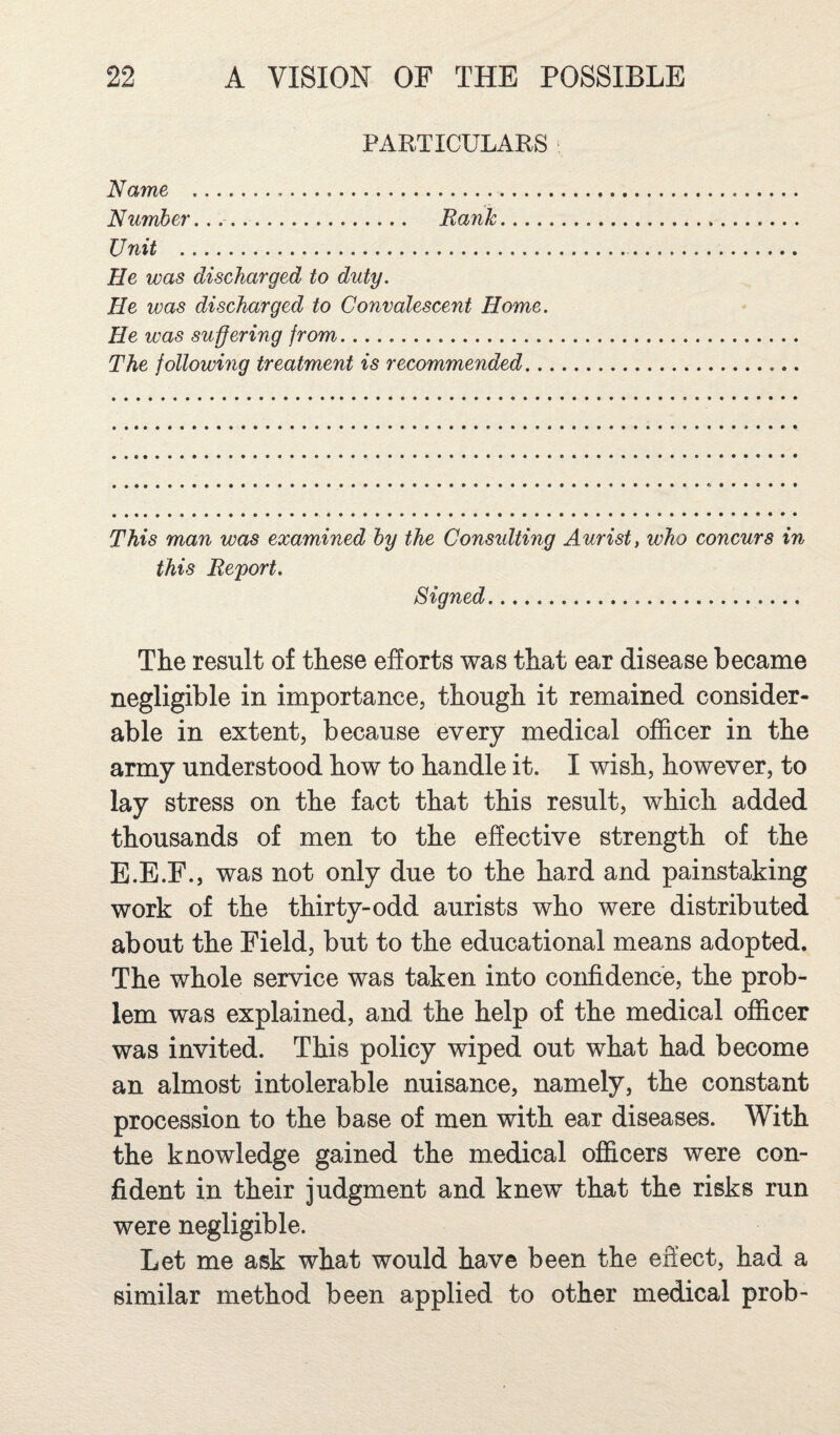 PARTICULARS ■ Name . Number.. Rank. Unit . He was discharged to duty. He ivas discharged to Convalescent Home. He was suffering from.. The following treatment is recommended... This man was examined by the Consulting Aurist, who concurs in this Report. Signed. The result of these efforts was that ear disease became negligible in importance, though it remained consider¬ able in extent, because every medical officer in the army understood how to handle it. I wish, however, to lay stress on the fact that this result, which added thousands of men to the effective strength of the E.E.F., was not only due to the hard and painstaking work of the thirty-odd aurists who were distributed about the Field, but to the educational means adopted. The whole service was taken into confidence, the prob¬ lem was explained, and the help of the medical officer was invited. This policy wiped out what had become an almost intolerable nuisance, namely, the constant procession to the base of men with ear diseases. With the knowledge gained the medical officers were con¬ fident in their judgment and knew that the risks run were negligible. Let me ask what would have been the effect, had a similar method been applied to other medical prob-