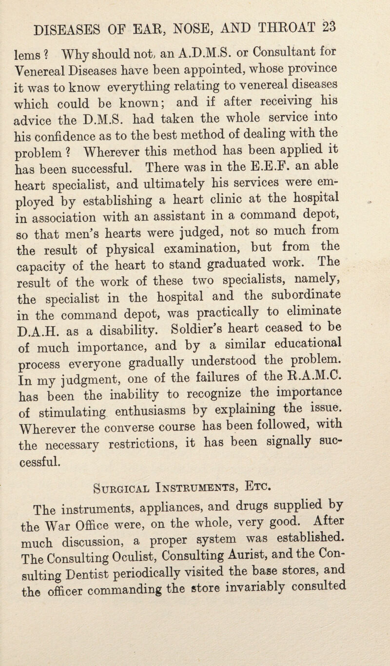 lems ? Why sFould not, an A.D.M.S. or Consultant for Venereal Diseases have been appointed, whose province it was to know everything relating to venereal diseases which could be known; and if after receiving his advice the D.M.S. had taken the whole service into his confidence as to the best method of dealing with the problem ? Wherever this method has been applied it has been successful. There was in the E.E.F. an able heart specialist, and ultimately his services were em¬ ployed by establishing a heart clinic at the hospital in association with an assistant in a command depot, so that men’s hearts were judged, not so much from the result of physical examination, but from the capacity of the heart to stand graduated work. The result of the work of these two specialists, namely, the specialist in the hospital and the subordinate in the command depot, was practically to eliminate D.A.H. as a disability. Soldier’s heart ceased to be of much importance, and by a similar educational process everyone gradually understood the problem. In my judgment, one of the failures of the R.A.M.C. has been the inability to recognize the importance of stimulating enthusiasms by explaining the issue. Wherever the converse course has been followed, with the necessary restrictions, it has been signally suc¬ cessful. Surgical Instruments, Etc. The instruments, appliances, and drugs supplied by the War Office were, on the whole, very good. After much discussion, a proper system was established. The Consulting Oculist, Consulting Aurist, and the Con¬ sulting Dentist periodically visited the base stores, and the officer commanding the store invariably consulted