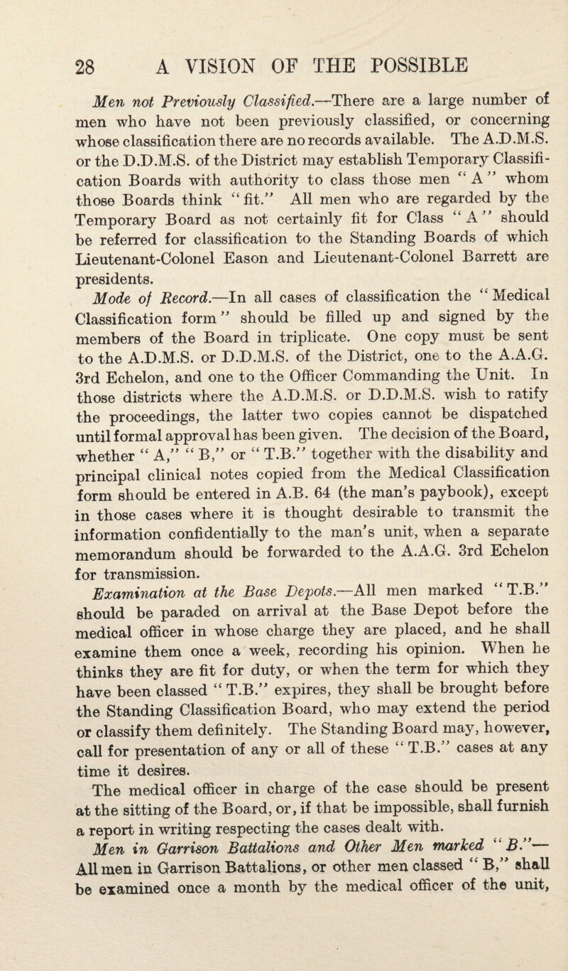 Men not Previously Classified.—There are a large number of men who have not been previously classified, or concerning whose classification there are no records available. The A.D.M.S. or the D.D.M.S. of the District may establish Temporary Classifi¬ cation Boards with authority to class those men “ A whom those Boards think fit.'' All men who are regarded by the Temporary Board as not certainly fit for Class “A should be referred for classification to the Standing Boards of which Lieutenant-Colonel Eason and Lieutenant-Colonel Barrett are presidents. Mode of Record.—In all cases of classification the “Medical Classification form should be filled up and signed by the members of the Board in triplicate. One copy must be sent to the A.D.M.S. or D.D.M.S. of the District, one to the A.A.G. 3rd Echelon, and one to the Officer Commanding the Unit. In those districts where the A.D.M.S. or D.D.M.S. wish to ratify the proceedings, the latter two copies cannot be dispatched until formal approval has been given. The decision of the B oard, whether “ A, “ B, or “ T.B. together with the disability and principal clinical notes copied from the Medical Classification form should be entered in A.B. 64 (the man’s paybook), except in those cases where it is thought desirable to transmit the information confidentially to the man's unit, when a separate memorandum should be forwarded to the A.A.G. 3rd Echelon for transmission. Examination at the Base Depots.—All men marked “T.B. should be paraded on arrival at the Base Depot before the medical officer in whose charge they are placed, and he shall examine them once a week, recording his opinion. When he thinks they are fit for duty, or when the term for which they have been classed “ T.B. expires, they shall be brought before the Standing Classification Board, who may extend the period or classify them definitely. The Standing Board may, however, call for presentation of any or all of these “T.B. cases at any time it desires. The medical officer in charge of the case should be present at the sitting of the Board, or, if that be impossible, shall furnish a report in writing respecting the cases dealt with. Men in Garrison Battalions and Other Men marked “.S. AUmen in Garrison Battalions, or other men classed “ B, shall be examined once a month by the medical officer of the unit,