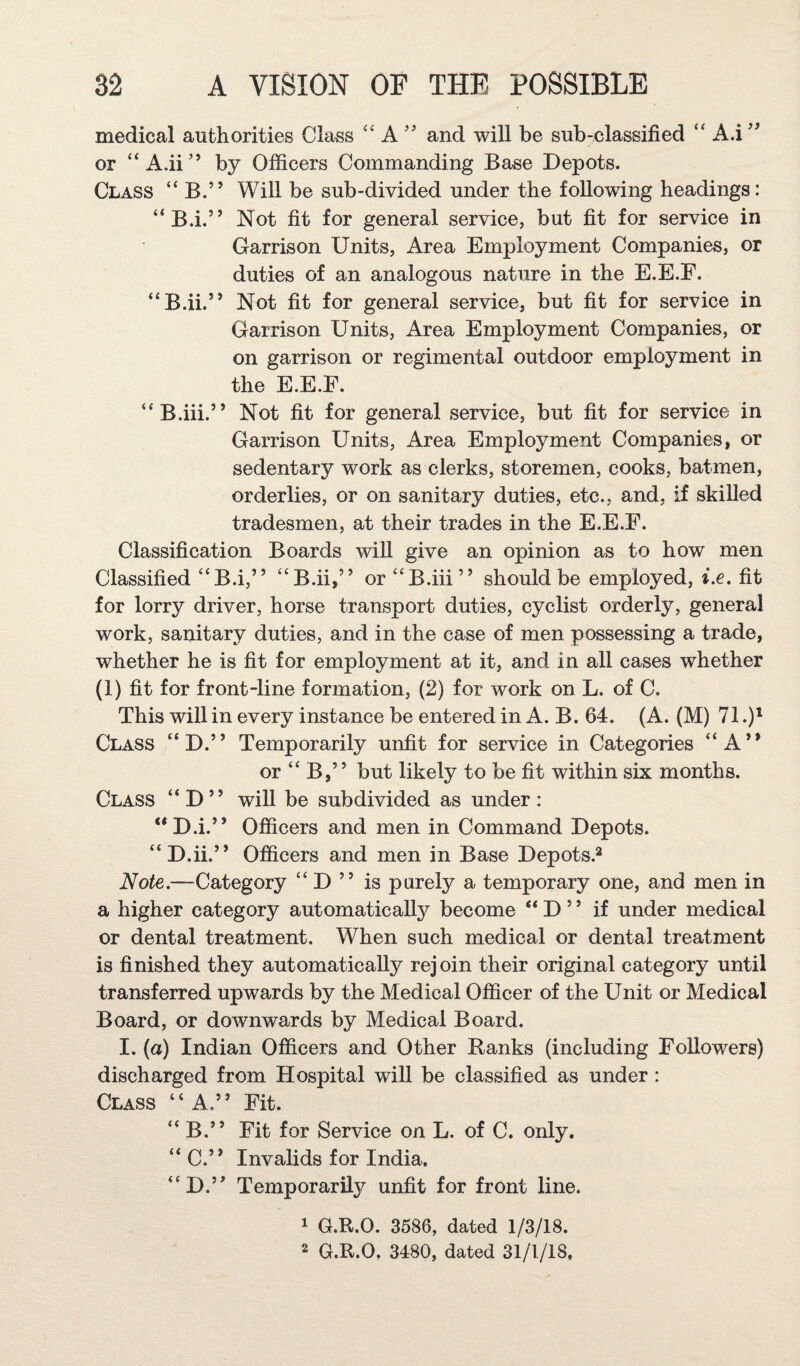 1 y> > > medical authorities Class “ Aand will be sub-classified “ A.i or “A.ii’’ by Officers Commanding Base Depots. Class “ B.” Will be sub-divided under the following headings: Not fit for general service, but fit for service in Garrison Units, Area Employment Companies, or duties of an analogous nature in the E.E.E. Not fit for general service, but fit for service in Garrison Units, Area Employment Companies, or on garrison or regimental outdoor employment in the E.E.E. B.i. B.ii. j j “ B.iii.” Not fit for general service, but fit for service in Garrison Units, Area Employment Companies, or sedentary work as clerks, storemen, cooks, batmen, orderlies, or on sanitary duties, etc., and, if skilled tradesmen, at their trades in the E.E.E. Classification Boards will give an opinion as to how men Classified “B.i,” “B.ii,” or “B.iii” should be employed, i.e. fit for lorry didver, horse transport duties, cyclist orderly, general work, sanitary duties, and in the case of men possessing a trade, whether he is fit for employment at it, and in all cases whether (1) fit for front-line formation, (2) for work on L. of C. This will in every instance be entered in A. B. 64. (A. (M) 71.)^ Class “D.” Temporarily unfit for service in Categories “A” or “ B,” but likely to be fit within six months. Class “D” will be subdivided as under: “D.i.” Officers and men in Command Depots. “ D.ii.” Officers and men in Base Depots.^ Note.—Category “ D ” is purely a temporary one, and men in a higher category automatically become “ D ” if under medical or dental treatment. When such medical or dental treatment is finished they automatically rejoin their original category until transferred upwards by the Medical Officer of the Unit or Medical Board, or downwards by Medical Board. I. (a) Indian Officers and Other Ranks (including EoUowers) discharged from Hospital will be classified as under: Class “A.” Eit. “ B.” Eit for Service on L. of C. only. “ C.” Invalids for India. “D.” Temporarily unfit for front line. 1 G.R.O. 3586, dated 1/3/18.