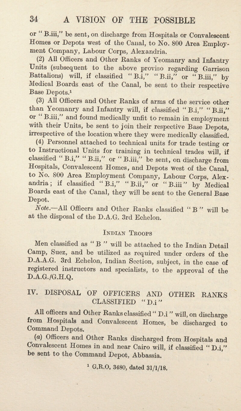 or “ B.iii/' be sent, on discharge from Hospitals or Convalescent Homes or Depots west of the Canal, to No. 800 Area Employ¬ ment Company, Labour Corps, Alexandria. (2) All Officers and Other Ranks of Yeomanry and Infantry Units (subsequent to the above proviso regarding Garrison Battalions) will, if classified “ B.i,'' “ B.ii,'' or “ B.iii,'' by Medical Boards east of the Canal, be sent to their respective Base Depots.! (3) All Officers and Other Ranks of arms of the service other than Yeomanry and Infantry will, if classified “ B.i,'' “ B.ii,'' or B.iii, and found medically unfit to remain in employment with their Units, be sent to join their respective Base Depots, irrespective of the location where they were medically classified. (4) Personnel attached to technical units for trade testing or to Instructional Units for training in technical trades will, if classified B.i, “ B.ii,^^ or “ B.iii,^^ be sent, on discharge from Hospitals, Convalescent Homes, and Depots west of the Canal, to No. 800 Area Employment Company, Labour Corps, Alex¬ andria; if classified “ B.i,^^ “ B.ii,^^ or “ B.iii by Medical Boards east of the Canal, they will be sent to the General Base Depot. Note,—All Officers and Other Ranks classified “ B '' will be at the disposal of the D.A.G. 3rd Echelon. Indian Troops Men classified as “ B will be attached to the Indian Detail Camp, Suez, and be utilized as required under orders of the D.A.A.G. 3rd Echelon, Indian Section, subject, in the case of registered instructors and specialists, to the approval of the D.A.G./G.H.Q. IV. DISPOSAL OF OFFICERS AND OTHER RANKS CLASSIFIED ‘‘D.i^^ AU officers and Other Ranks classified D.i will, on discharge from Hospitals and Convalescent Homes, be discharged to Command Depots. (a) Officers and Other Ranks discharged from Hospitals and Convalescent Homes in and near Cairo will, if classified “ D.i,^' be sent to the Command Depot, Abbassia.