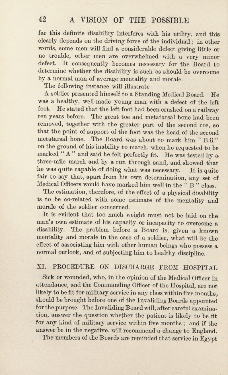 far this definite disability interferes with his utility, and this clearly depends on the driving force of the individual; in other words, some men will find a considerable defect giving little or no trouble, other men are overwhelmed with a very minor defect. It consequently becomes necessary for the Board to determine whether the disability is such as should be overcome by a normal man of average mentality and morale. The following instance wiU illustrate : A soldier presented himself to a Standing Medical Board. He was a healthy, well-made young man with a defect of the left foot. He stated that the left foot had been crushed on a railway ten years before. The great toe and metatarsal bone had been removed, together with the greater part of the second toe, so that the point of support of the foot was the head of the second metatarsal bone. The Board was about to mark him “B.ii'' on the ground of his inability to march, when he requested to be marked A and said he felt perfectly fit. He was tested by a three-mile march and by a run through sand, and showed that he was quite capable of doing what was necessary. It is quite fair to say that, apart from his own determination, any set of Medical Ofiicers would have marked him well in the ‘‘ B '' class. The estimation, therefore, of the effect of a physical disability is to be co-related with some estimate of the mentality and ' morale of the soldier concerned. It is evident that too much weight must not be laid on the man’s own estimate of his capacity or incapacity to overcome a disability. The problem before a Board is, given a known mentality and morale in the case of a soldier, what will be the effect of associating him with other human beings who possess a normal outlook, and of subjecting him to healthy discipline. XI. PROCEDURE ON DISCHARGE FROM HOSPITAL Sick or wounded, who, in the opinion of the Medical Officer in attendance, and the Commanding Officer of the Hospital, are not likely to be fit for military service in any class within five months, should be brought before one of the Invaliding Boards appointed for the purpose. The Invaliding Board will, after careful examina¬ tion, answer the question whether the patient is likely to be fit for any kind of military service within five months ; and if the answer be in the negative, will recommend a change to England. The members of the Boards are reminded that service in Egypt