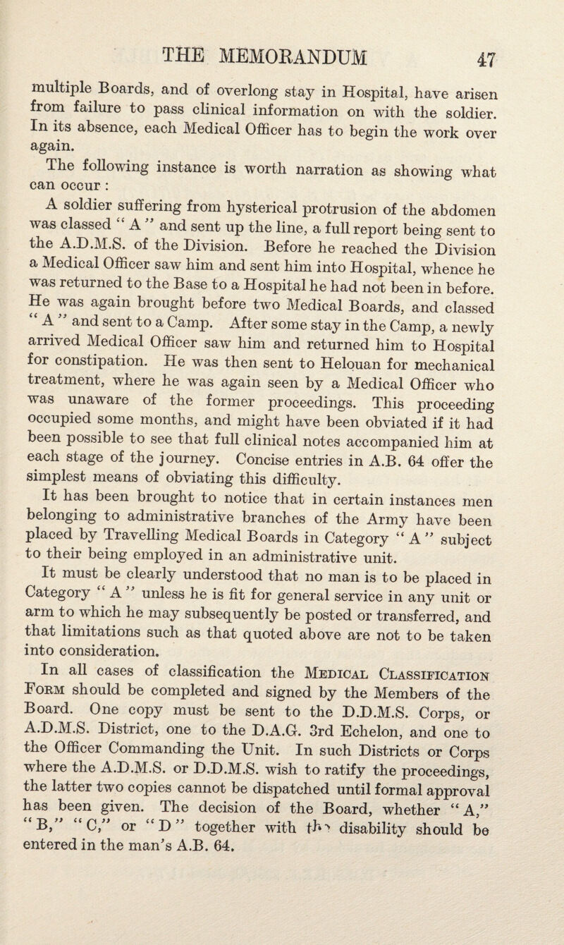 multiple Boards, and of overlong stay in Hospital, have arisen from failure to pass clinical information on with the soldier. In its absence, each Medical Officer has to begin the work over again. The following instance is worth narration as showing wffiat can occur: A soldier suffering from hysterical protrusion of the abdomen was classed A and sent up the line, a full report being sent to the A.D.M.S. of the Division. Before he reached the Division a Medical Officer saw him and sent him into Hospital, whence he was returned to the Base to a Hospital he had not been in before. He was again brought before two Medical Boards, and classed “ A and sent to a Camp. After some stay in the Camp, a newly arrived Medical Officer saw him and returned him to Hospital for constipation. He was then sent to Helouan for mechanical treatment, where he was again seen by a Medical Officer who was unaware of the former proceedings. This proceeding occupied some months, and might have been obviated if it had been possible to see that full clinical notes accompanied him at each stage of the journey. Concise entries in A.B. 64 offer the simplest means of obviating this difficulty. It has been brought to notice that in certain instances men belonging to administrative branches of the Army have been placed by Travelling Medical Boards in Category “ A^^ subject to their being employed in an administrative unit. It must be clearly understood that no man is to be placed in Category “ A unless he is fit for general service in any unit or arm to which he may subsequently be posted or transferred, and that limitations such as that quoted above are not to be taken into consideration. In all cases of classification the Medical Classification Form should be completed and signed by the Members of the Board. One copy must be sent to the D.D.M.S. Corps, or A.D.M.S. District, one to the D.A.G. 3rd Echelon, and one to the Officer Commanding the Unit. In such Districts or Corps where the A.D.M.S. or D.D.M.S. wish to ratify the proceedings, the latter two copies cannot be dispatched until formal approval has been given. The decision of the Board, whether “A,' B, ' “ C,^ or ‘'D'' together with disability should be entered in the man's A.B. 64,