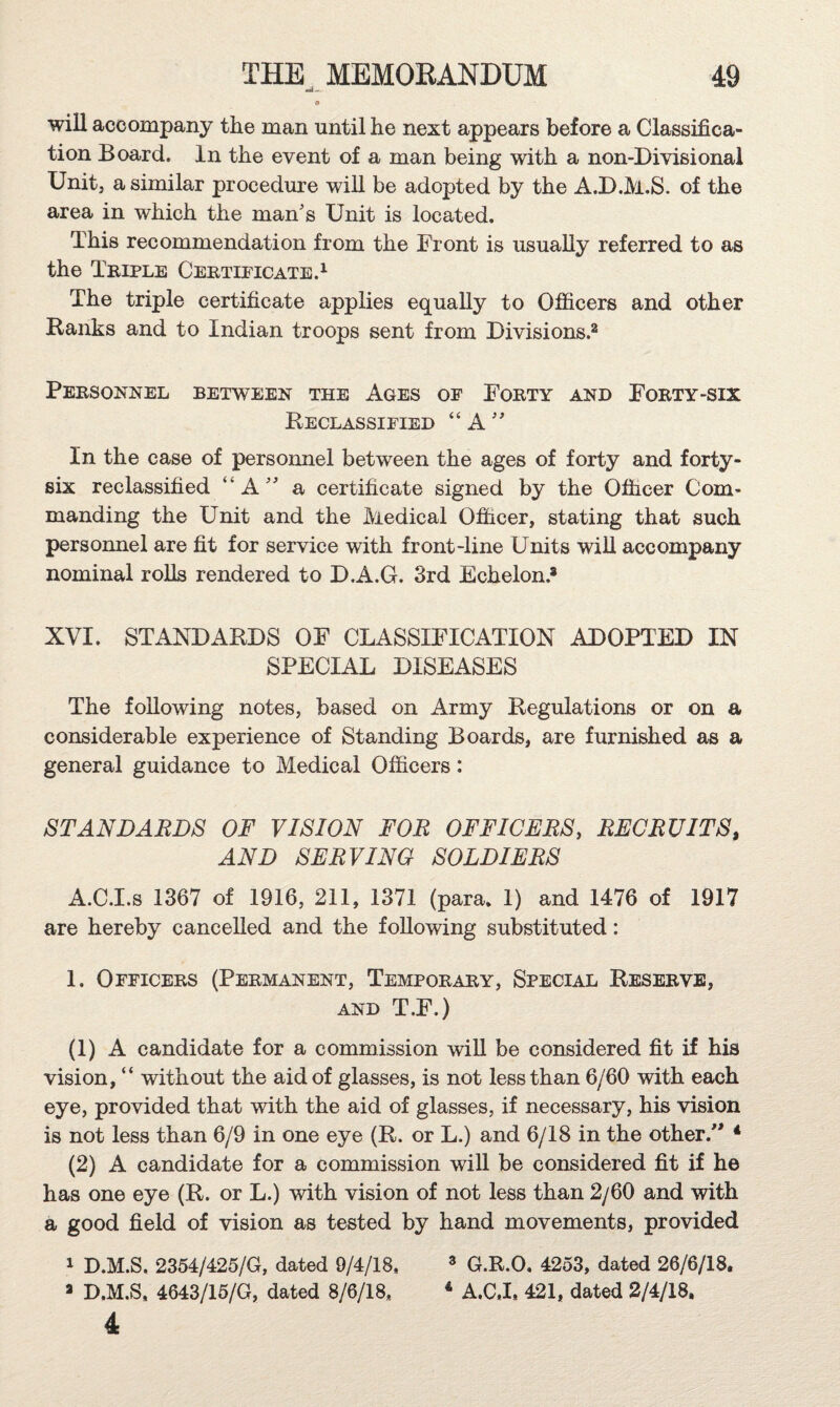 » will accompany the man until he next appears before a Classifica¬ tion Board. In the event of a man being with a non-Divisional Units a similar procedure will be adopted by the A.D.M.S. of the area in which the man's Unit is located. This recommendation from the Front is usually referred to as the Tbiple Cebtieicate.^ The triple certificate applies equally to Officers and other Ranks and to Indian troops sent from Divisions.^ Pebsonnel between the Ages of Fobty and Fobty-six Reclassified “ A  In the case of personnel between the ages of forty and forty- six reclassified “A a certificate signed by the Officer Com¬ manding the Unit and the Medical Officer, stating that such personnel are fit for service with front-line Units will accompany nominal rolls rendered to D.A.G. 3rd Echelon.® XVI. STANDARDS OF CLASSIFICATION ADOPTED IN SPECIAL DISEASES The following notes, based on Army Regulations or on a considerable experience of Standing Boards, are furnished as a general guidance to Medical Officers: STANDARDS OF VISION FOR OFFICERS, RECRUITS, AND SERVING SOLDIERS A.CI.s 1367 of 1916, 211, 1371 (para. 1) and 1476 of 1917 are hereby cancelled and the following substituted: 1. Officebs (Pebmanent, Tempobaby, Special Resebyb, AND T.F.) (1) A candidate for a commission will be considered fit if his vision, “ without the aid of glasses, is not less than 6/60 with each eye, provided that with the aid of glasses, if necessary, his vision is not less than 6/9 in one eye (R. or L.) and 6/18 in the other.” * (2) A candidate for a commission wiU be considered fit if he has one eye (R. or L.) with vision of not less than 2/60 and with a good field of vision as tested by hand movements, provided 1 D.M.S. 2354/425/G, dated 9/4/18, ® G.R.O. 4253, dated 26/6/18. ® D.M.S, 4643/15/G, dated 8/6/18, * A.CJ, 421, dated 2/4/18.