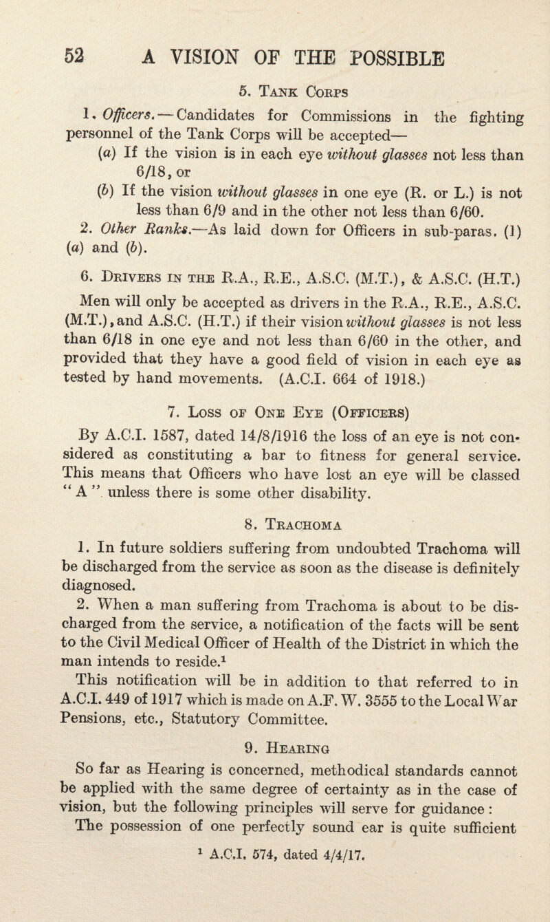 5. Tank Corps 1, Ofjp.cers. — Candidates for Commissions in the fighting personnel of the Tank Corps will be accepted— (а) If the vision is in each eye without glasses not less than 6/18, or (б) If the vision without glasses in one eye (R. or L.) is not less than 6/9 and in the other not less than 6/60. 2. Other Ranks.—As laid down for Officers in sub-paras. (1) (a) and (6). 6. Drivers in the R.A., R.E., A.S.C. (M.T.), & A.S.C. (H.T.) Men will only be accepted as drivers in the R.A., R.E., A.S.C. (M.T.),and A.S.C. (H.T.) if their Yi^ionwithout glasses is not less than 6/18 in one eye and not less than 6/60 in the other, and provided that they have a good field of vision in each eye as tested by hand movements. (A.C.I. 664 of 1918.) 7. Loss OF One Eye (Officers) By A.C.I. 1587, dated 14/8/1916 the loss of an eye is not con¬ sidered as constituting a bar to fitness for general seivice. This means that Officers who have lost an eye wiU be classed “ A unless there is some other disability. 8. Trachoma 1. In future soldiers suffering from undoubted Trachoma will be discharged from the service as soon as the disease is definitely diagnosed. 2. When a man suffering from Trachoma is about to be dis¬ charged from the service, a notification of the facts will be sent to the Civil Medical Officer of Health of the District in which the man intends to reside.^ This notification will be in addition to that referred to in A.C.I. 449 of 1917 which is made on A.F. W. 3555 to the Local War Pensions, etc., Statutory Committee. 9. Hearing So far as Hearing is concerned, methodical standards cannot be applied with the same degree of certainty as in the case of vision, but the following principles will serve for guidance: The possession of one perfectly sound ear is quite sufficient