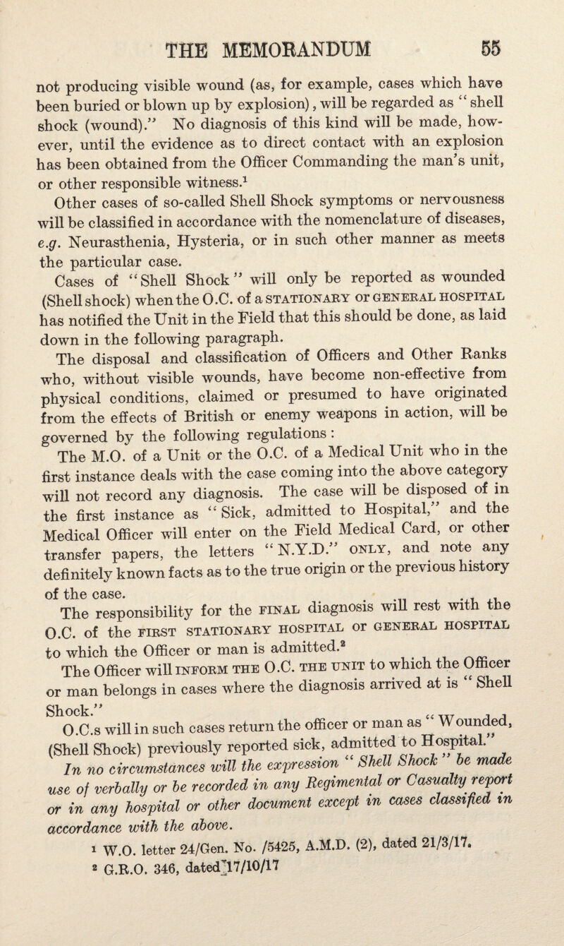 not producing visible wound (as, for example, cases which have been buried or blown up by explosion), will be regarded as ‘‘ shell shock (wound)/ No diagnosis of this kind will be made, how¬ ever, until the evidence as to direct contact with an explosion has been obtained from the Officer Commanding the man s unit, or other responsible witness^ Other cases of so-called Shell Shock symptoms or nervousness wiU be classified in accordance with the nomenclature of diseases, e.g. Neurasthenia, Hysteria, or in such other manner as meets the particular case. Cases of “SheU Shock will only be reported as wounded (Shellshock) when the O.C. of a station aby or general hospital has notified the Unit in the Field that this should be done, as laid down in the following paragraph. The disposal and classification of Officers and Other Ranks who, without visible wounds, have become non-efiective from physical conditions, claimed or presumed to have originated from the effects of British or enemy weapons in action, will be governed by the following regulations: The M.O. of a Unit or the O.C. of a Medical Unit who in the first instance deals with the case coming into the above category will not record any diagnosis. The case will be disposed of in the first instance as ‘‘ Sick, admitted to Hospital, and the Medical Officer will enter on the Field Medical Card, or other transfer papers, the letters  N.Y.D. only, and note any definitely known facts as to the true origin or the previous history of the case. The responsibility for the final diagnosis wiU rest with the O.C. of the FIRST STATIONARY HOSPITAL Or GENERAL HOSPITAL to which the Officer or man is admitted. The Officer will inform the O.C. the unit to which the Officer or man belongs in cases where the diagnosis arrived at is Shell Shock. , , O.C.s will in such cases return the officer or man as Wounded, (SheU Shock) previously reported sick, admitted to Hospital.” In no circumstances will the expression “ Shell Shock be made use of verbally or be receded in any Regimental or Casualty report or in any hospital or other document except in cases classified in accordance with the above. 1 W.O. letter 24/Gen. No. /5425, A.M.D. (2), dated 21/3/17. 2 G.R.O. 346, datedll7/10/17