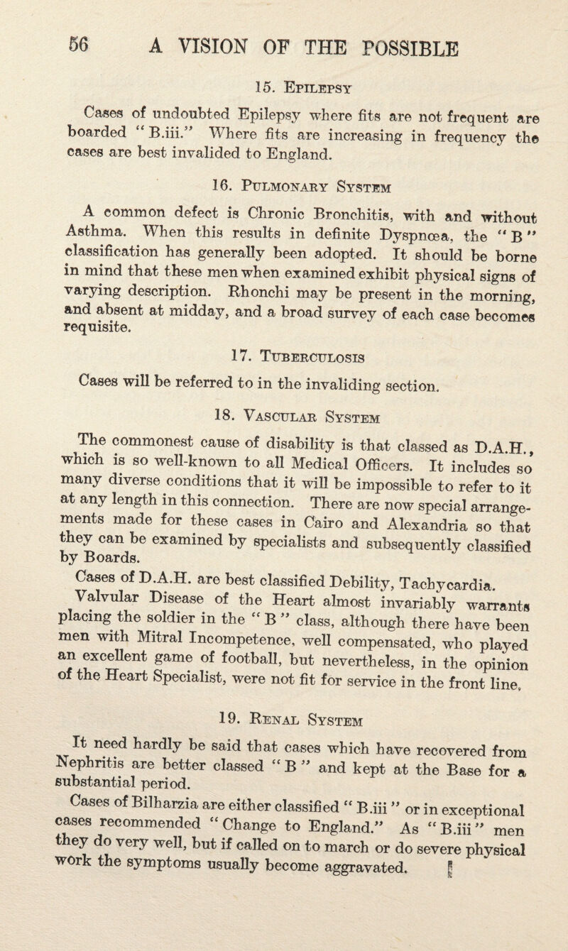 15. Epilepsy Cas6s of undoubted Epilepsy where fits are not frequent are boarded B.iii. Where fits are increasing in frequency the cases are best invalided to England. 16. Pulmonary System A common defect is Chronic Bronchitis, with and without Asthma. When this results in definite Dyspnoea, the B classification has generally been adopted. It should be borne in mind that these men when examined exhibit physical signs of varying description. Bhonchi may be present in the morning, and absent at midday, and a broad survey of each case becomes requisite. 17. Tuberculosis Cases will be referred to in the invaliding section. 18. Vascular System The commonest cause of disability is that classed as D.A.H., which is so weU-known to aU Medical Officers. It includes so many diverse conditions that it wiU be impossible to refer to it at any length in this connection. There are now special arrange¬ ments made for these cases in Cairo and Alexandria so that they can be examined by specialists and subsequently classified by Boards. Cases of D.A.H. are best classified Debility, Tachycardia. Valvular Disease of the Heart almost invariably warrants placing the soldier in the B class, although there have been men with Mitral Incompetence, weU compensated, who played an excellent game of football, but nevertheless, in the opinion of the Heart Specialist, were not fit for service in the front line, 19. Benal System It need hardly be said that cases which have recovered from Nephritis are better classed “B” and kept at the Base for a substantial period. Cases of Bilharzia are either classified “ B.iii ” or in exceptional cases recommended “Change to England.” As “B.iii” men t ey do very well, but if called on to march or do severe physical work the symptoms usually become aggravated. f
