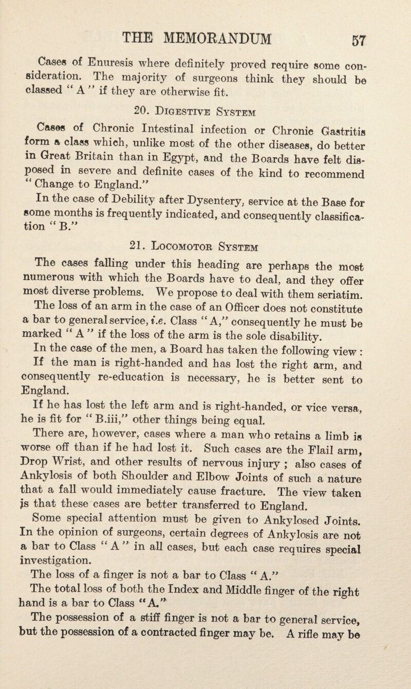 Cases of Enuresis where definitely proved require some con¬ sideration. The majority of surgeons think they should be classed “ A if they are otherwise fit. 20. Digestive System Cases of Chronic Intestinal infection or Chronic Gastritis form a class which, unlike most of the other diseases, do better in Great Britain than in Egypt, and the Boards have felt dis¬ posed in severe and definite cases of the kind to recommend Change to England.' In the case of Debility after Dysentery, service at the Base for some months is frequently indicated, and consequently classifica¬ tion B. 21. Locomotor System The cases falling under this heading are perhaps the most numerous with which the Boards have to deal, and they offer most diverse problems. We propose to deal with them seriatim. The loss of an arm in the case of an Officer does not constitute a bar to general service, Lc. Class “A, consequently he must be marked A if the loss of the arm is the sole disability. In the case of the men, a Board has taken the following view : If the man is right-handed and has lost the right arm, and consequently re-education is necessary, he is better sent to England. If he has lost the left arm and is right-handed, or vice versa, he is fit for ‘‘ B.iii, other things being equal. There are, however, cases where a man who retains a limb is worse off than if he had lost it. Such cases are the Elail arm, Drop Wrist, and other results of nervous injury ; also cases of Ankylosis of both Shoulder and Elbow Joints of such a nature that a fall would immediately cause fracture. The view taken is that these cases are better transferred to England. Some special attention must be given to Ankylosed Joints. In the opinion of surgeons, certain degrees of Ankylosis are not a bar to Class A in all cases, but each case requires special investigation. The loss of a finger is not a bar to Class “ A. The total loss of both the Index and Middle finger of the right hand is a bar to Class “A.’ The possession of a stiff finger is not a bar to general service, but the possession of a contracted finger may be. A rifle maj’ be