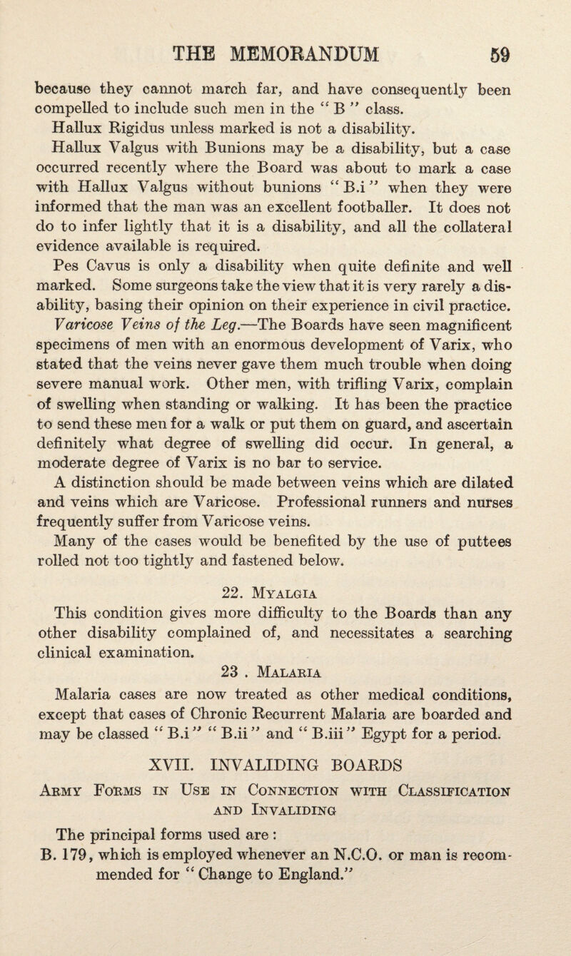 because they cannot march far, and have consequently been compelled to include such men in the B class. Hallux Rigidus unless marked is not a disability. Hallux Valgus with Bunions may be a disability, but a case occurred recently where the Board was about to mark a case with Hallux Valgus without bunions “B.i'^ when they were informed that the man was an excellent footballer. It does not do to infer lightly that it is a disability, and all the collateral evidence available is required. Pes Cavus is only a disability when quite definite and well marked. Some surgeons take the view that it is very rarely a dis¬ ability, basing their opinion on their experience in civil practice. Varicose Veins of the Leg.—The Boards have seen magnificent specimens of men with an enormous development of Varix, who stated that the veins never gave them much trouble when doing severe manual work. Other men, with trifling Varix, complain of swelling when standing or walking. It has been the practice to send these men for a walk or put them on guard, and ascertain definitely what degree of swelling did occur. In general, a moderate degree of Varix is no bar to service. A distinction should be made between veins which are dilated and veins which are Varicose. Professional runners and nurses frequently suffer from Varicose veins. Many of the cases would be benefited by the use of puttees rolled not too tightly and fastened below. 22. Myalgia This condition gives more difficulty to the Boards than any other disability complained of, and necessitates a searching clinical examination. 23 . Malaria Malaria cases are now treated as other medical conditions, except that cases of Chronic Recurrent Malaria are boarded and may be classed B.i' ‘‘ B.ii' and B.iii'^ Egypt for a period. XVII. INVALIDING BOARDS Army Forms in Use in Connection with Classification AND Invaliding The principal forms used are : B. 179, which is employed whenever an N.C.O. or man is recom- mended for Change to England.'