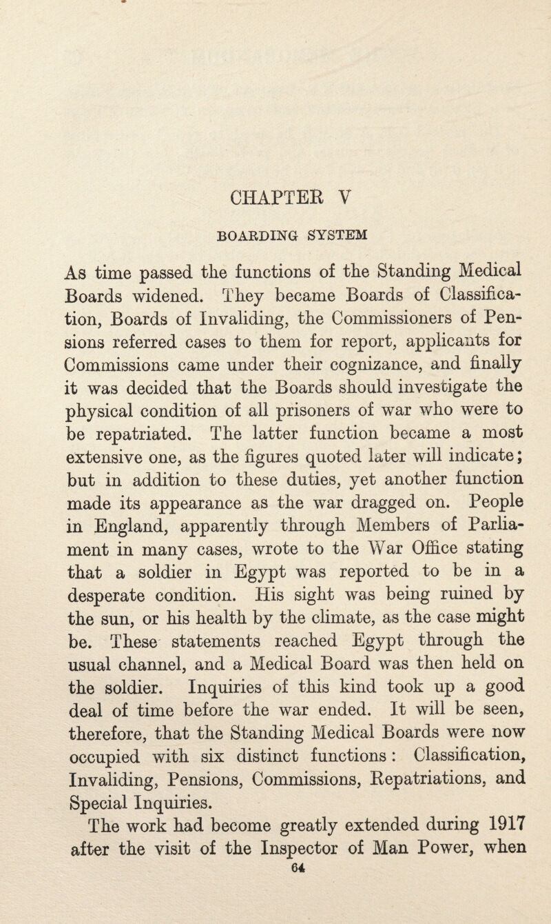 CHAPTER V BOARDING SYSTEM As time passed the functions of the Standing Medical Boards widened. They became Boards of Classifica¬ tion, Boards of Invaliding, the Commissioners of Pen¬ sions referred cases to them for report, applicants for Commissions came under their cognizance, and finally it was decided that the Boards should investigate the physical condition of all prisoners of war who were to be repatriated. The latter function became a most extensive one, as the figures quoted later will indicate; but in addition to these duties, yet another function made its appearance as the war dragged on. People in England, apparently through Members of Parlia¬ ment in many cases, wrote to the War OflS.ce stating that a soldier in Egypt was reported to be in a desperate condition. His sight was being ruined by the sun, or his health by the climate, as the case might be. These statements reached Egypt through the usual channel, and a Medical Board was then held on the soldier. Inquiries of this kind took up a good deal of time before the war ended. It will be seen, therefore, that the Standing Medical Boards were now occupied with six distinct functions: Classification, Invaliding, Pensions, Commissions, Repatriations, and Special Inquiries. The work had become greatly extended during 1917 after the visit of the Inspector of Man Power, when
