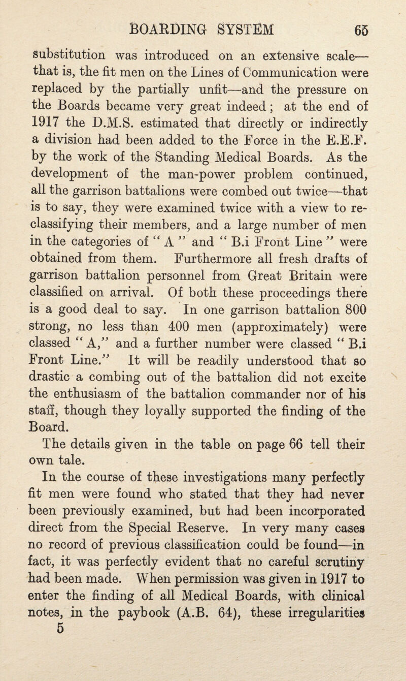 substitution was introduced on an extensive scale— that is, the fit men on the Lines of Communication were replaced by the partially unfit—and the pressure on the Boards became very great indeed; at the end of 1917 the D.M.S. estimated that directly or indirectly a division had been added to the Force in the E.E.F. by the work of the Standing Medical Boards. As the development of the mampower problem continued, all the garrison battalions were combed out twice—that is to say, they were examined twice with a view to re¬ classifying their members, and a large number of men in the categories of '' A and '' B.i Front Line  were obtained from them. Furthermore all fresh drafts of garrison battalion personnel from Great Britain were classified on arrival. Of both these proceedings there is a good deal to say. In one garrison battalion 800 strong, no less than 400 men (approximately) were classed 'A,' and a further number were classed ‘‘ B.i Front Line.^ It will be readily understood that so drastic a combing out of the battalion did not excite the enthusiasm of the battalion commander nor of his staff, though they loyally supported the finding of the Board. The details given in the table on page 66 tell their own tale. In the course of these investigations many perfectly fit men were found who stated that they had never been previously examined, but had been incorporated direct from the Special Reserve. In very many cases no record of previous classification could be found—in fact, it was perfectly evident that no careful scrutiny had been made. When permission was given in 1917 to enter the finding of all Medical Boards, with clinical notes, in the paybook (A.B. 64), these irregularities