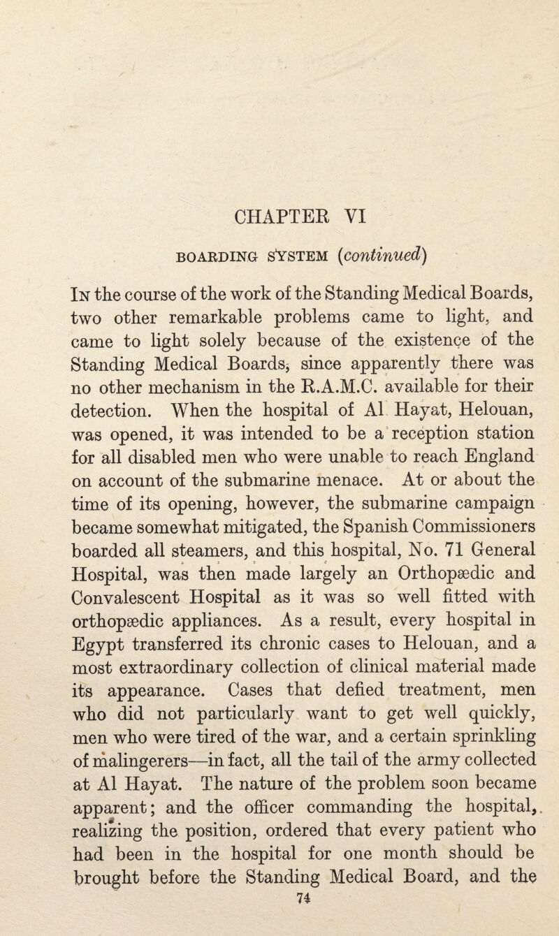 BOARDING sVsTEM {continued) In the course of the work of the Standing Medical Boards, two other remarkable problems came to light, and came to light solely because of the existence of the Standing Medical Boards^ since apparently there was no other mechanism in the K.A.M.C. available for their detection. When the hospital of A1 Hayat, Helouan, was opened, it was intended to be a reception station for all disabled men who were unable to reach England on account of the submarine menace. At or about the time of its opening, however, the submarine campaign became somewhat mitigated, the Spanish Commissioners boarded all steamers, and this hospital. No. 71 General Hospital, was then made largely an Orthopaedic and Convalescent Hospital as it was so well fitted with orthopaedic appliances. As a result, every hospital in Egypt transferred its chronic cases to Helouan, and a most extraordinary collection of clinical material made its appearance. Cases that defied treatment, men who did not particularly want to get well quickly, men who were tired of the war, and a certain sprinkling of malingerers—in fact, all the tail of the army collected at A1 Hayat. The nature of the problem soon became apparent; and the officer commanding the hospital,, realizing the position, ordered that every patient who had been in the hospital for one month should be brought before the Standing Medical Board, and the