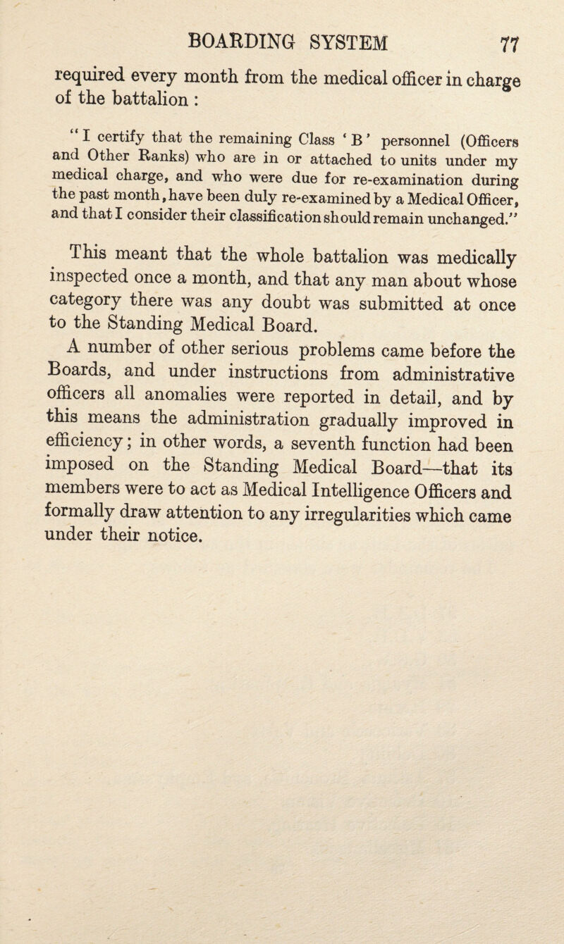 required every month from the medical officer in charge of the battalion: I certify that the remaining Class ‘ B * personnel (Officers and Other Ranks) who are in or attached to units under my medical charge, and who were due for re-examination during the past month, have been duly re-examined by a Medical Officer, and that I consider their classification should remain unchanged/^ This meant that the whole battalion was medically inspected once a month, and that any man about whose category there was any doubt was submitted at once to the Standing Medical Board. A number of other serious problems came before the Boards, and under instructions from administrative officers all anomalies were reported in detail, and by this means the administration gradually improved in efficiency; in other words, a seventh function had been imposed on the Standing Medical Board—that its members were to act as Medical Intelligence Officers and formally draw attention to any irregularities which came under their notice.