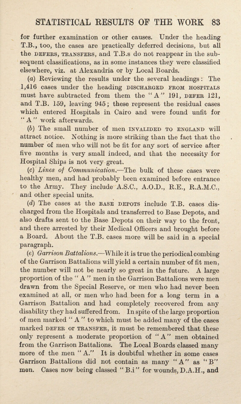 for further examination or other causes. Under the heading T.B., too, the cases are practically deferred decisions, but all the DEFERS, TRANSFERS, and T.B.s do not reappear in the sub¬ sequent classifications, as in some instances they were classified elsewhere, viz. at Alexandria or by Local Boards. (a) Reviewing the results under the several headings: The 1,416 cases under the heading discharged from hospitals must have subtracted from them the “A' 191, defer 121, and T.B. 159, leaving 945; these represent the residual cases which entered Hospitals in Cairo and were found unfit for “ A work afterwards. (d) The small number of men invalided to England will attract notice. Nothing is more striking than the fact that the number of men who wifi not be fit for any sort of service after five months is very small indeed, and that the necessity for Hospital Ships is not very great. (c) Lines of Communication,—The bulk of these cases were healthy men, and had probably been examined before entrance to the Army. They include A.S.C., A.O.H., R.E., R.A.M.C., and other special units. (d) The cases at the rase depots include T.B. cases dis¬ charged from the Hospitals and transferred to Base Depots, and also drafts sent to the Base Depots on their way to the front, and there arrested by their Medical Officers and brought before a Board. About the T.B. cases more will be said in a special paragraph. (e) Garrison Battalions.—While it is true the periodical combing of the Garrison Battalions will yield a certain number of fit men, the number will not be nearly so great in the future. A large proportion of the ‘‘ A men in the Garrison Battalions were men drawn from the Special Reserve, or men who had never been examined at aU, or men who had been for a long term in a Garrison Battalion and had completely recovered from any disability they had suffered from. In spite of the large proportion of men marked “ Ato which must be added many of the cases marked defer or transfer, it must be remembered that these only represent a moderate proportion of “A' men obtained from the Garrison Battalions. The Local Boards classed many more of the men “ A.'' It is doubtful whether in some cases Garrison Battalions did not contain as many “A' as “B’' men. Cases now being classed “ B.i’' for wounds, D.A.H., and